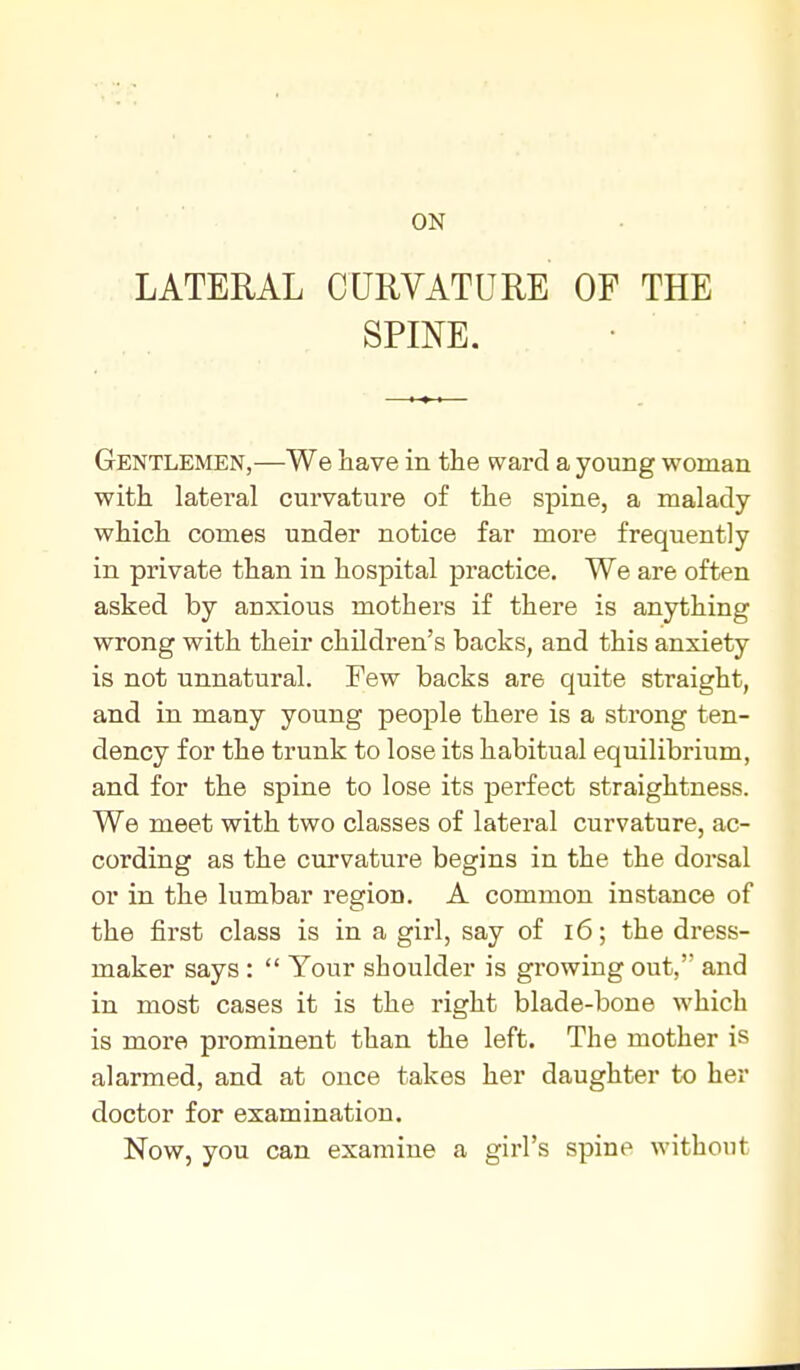 LATERAL CURVATURE OF THE SPINE. Gentlemen,—We have in the wai-d a young woman with lateral curvature of the spine, a malady which comes under notice far more frequently in private than in hospital practice. We are often asked by anxious mothers if there is anything wrong with their children's backs, and this anxiety is not unnatural. Few backs are quite straight, and in many young people there is a strong ten- dency for the trunk to lose its habitual equilibrium, and for the spine to lose its perfect straightness. We meet with two classes of lateral curvature, ac- cording as the curvature begins in the the dorsal or in the lumbar region. A comraon instance of the first class is in a girl, say of i6; the dress- maker says :  Your shoulder is growing out, and in most cases it is the right blade-bone which is more prominent than the left. The mother is alarmed, and at ouce takes her daughter to her doctor for examination. Now, you can examine a girl's spine without