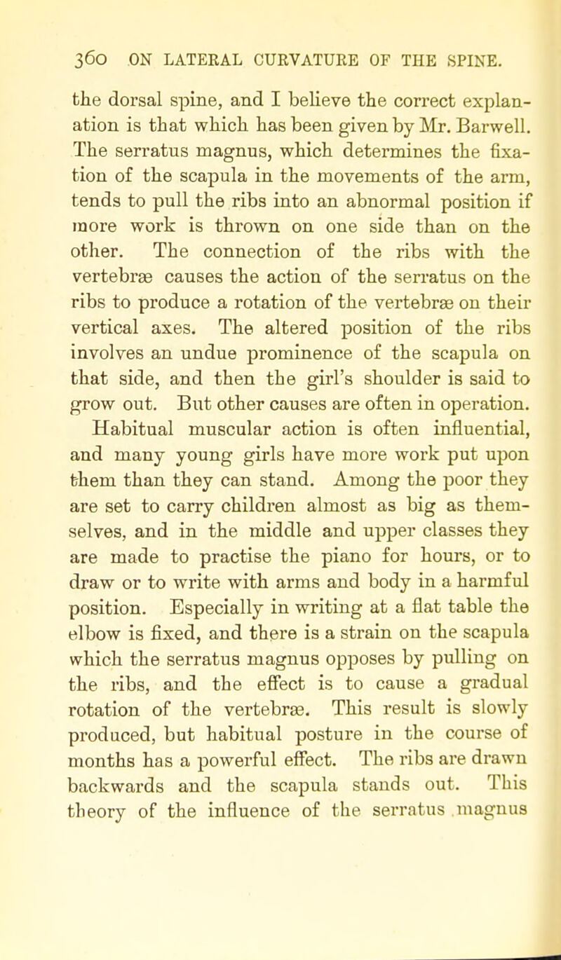 the dorsal spine, and I believe the correct explan- ation is that which has been given by Mr. Barwell. The serratus magnus, which determines the fixa- tion of the scapula in the movements of the arm, tends to pull the ribs into an abnormal position if more work is thrown on one side than on the other. The connection of the ribs with the vertebrae causes the action of the serratus on the ribs to produce a rotation of the vertebrae on their vertical axes. The altered position of the ribs involves an undue prominence of the scapula on that side, and then the girl's shoulder is said to grow out. But other causes are often in operation. Habitual muscular action is often influential, and many young girls have more work put upon them than they can stand. Among the poor they are set to carry children almost as big as them- selves, and in the middle and upper classes they are made to practise the piano for hours, or to draw or to write with arms and body in a harmful position. Especially in writing at a flat table the elbow is fixed, and there is a strain on the scapula which the serratus magnus opposes by pulling on the ribs, and the effect is to cause a gradual rotation of the vertebree. This result is slowly produced, but habitual posture in the course of months has a powerful effect. The ribs are drawn backwards and the scapula stands out. This theory of the influence of the serratus uiagnus