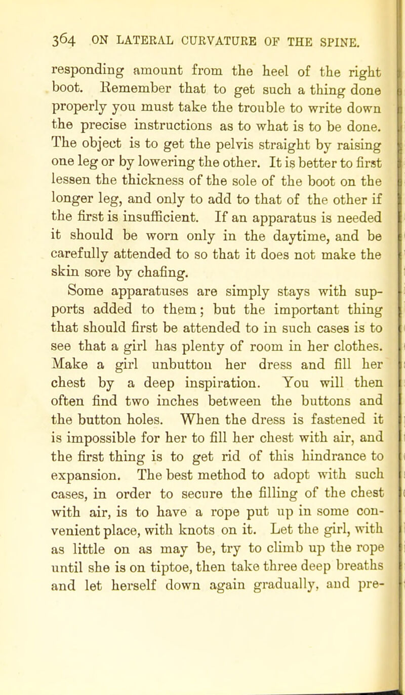 responding amount from the heel of the right boot. Remember that to get such a thing done properly you must take the trouble to write down the precise instructions as to what is to be done. The object is to get the pelvis straight by raising one leg or by lowering the other. It is better to first lessen the thickness of the sole of the boot on the longer leg, and only to add to that of the other if the first is insufiicient. If an apparatus is needed it should be worn only in the daytime, and be carefully attended to so that it does not make the skin sore by chafing. Some apparatuses are simply stays with sup- ports added to them; but the important thing that should first be attended to in such cases is to see that a girl has plenty of room in her clothes. Make a girl unbutton her dress and fill her chest by a deep inspiration. You will then often find two inches between the buttons and the button holes. When the dress is fastened it is impossible for her to fill her chest with air, and the first thing is to get rid of this hindrance to expansion. The best method to adopt with such cases, in order to secure the filling of the chest with air, is to have a rope put up in some con- venient place, with knots on it. Let the girl, with as little on as may be, try to climb up the rope until she is on tiptoe, then take three deep breaths and let herself down again gradually, aud pre-