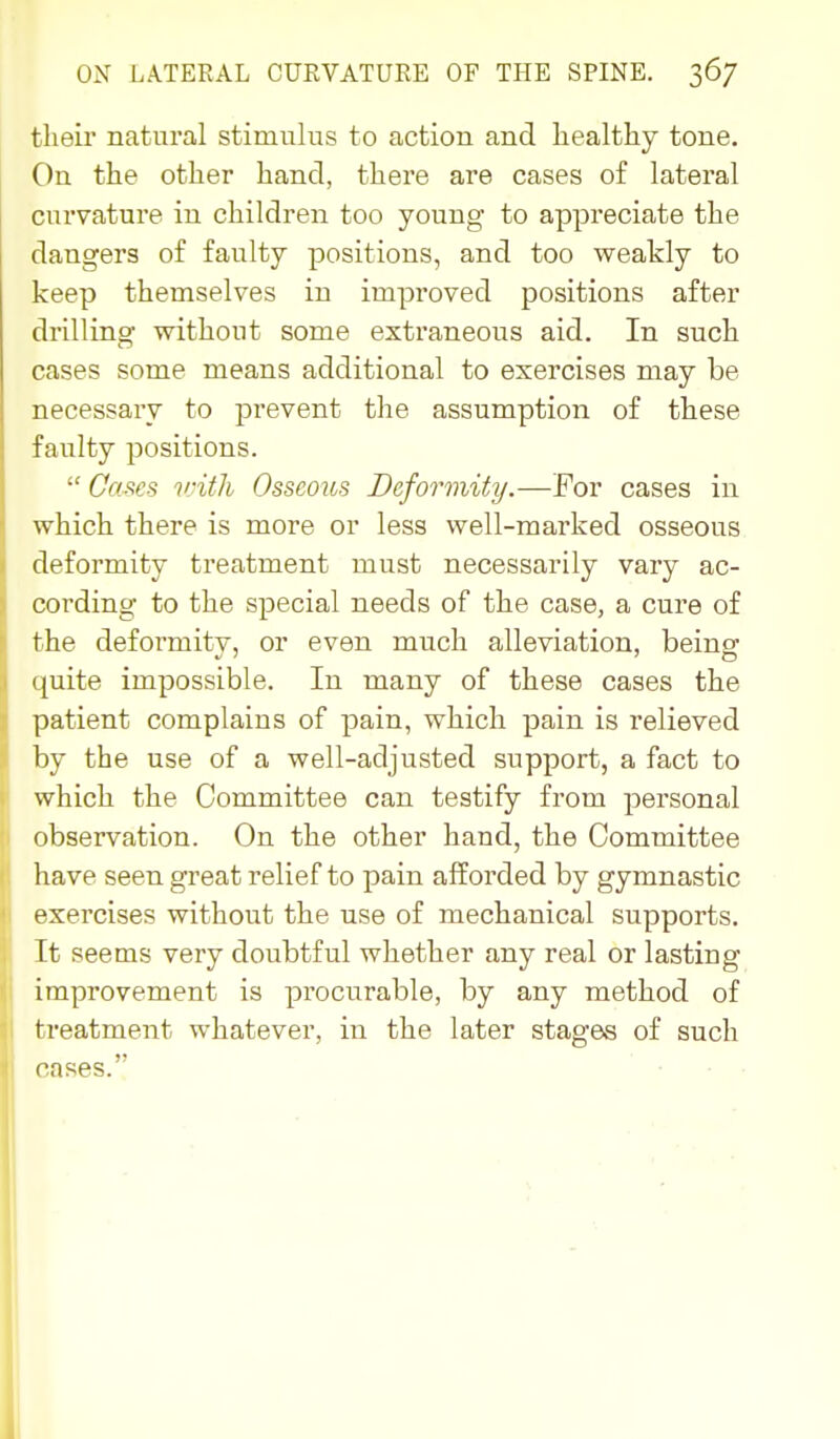 their natural stimulus to action and healthy tone. On the other hand, there are cases of lateral curvature in children too young to appreciate the dangers of faulty positions, and too weakly to keep themselves in improved positions after drilling without some extraneous aid. In such cases some means additional to exercises may be necessary to prevent the assumption of these faulty positions.  Ca^es v-ith Osseous Deformity.—For cases in which there is more or less well-marked osseous deformity treatment must necessarily vary ac- cording to the special needs of the case, a cure of the deformity, or even much alleviation, being quite impossible. In many of these cases the patient complains of pain, which pain is relieved by the use of a well-adjusted support, a fact to which the Committee can testify from personal observation. On the other hand, the Committee have seen great relief to pain afforded by gymnastic exercises without the use of mechanical supports. It seems very doubtful whether any real or lasting improvement is procurable, by any method of treatment whatever, in the later stages of such oases.