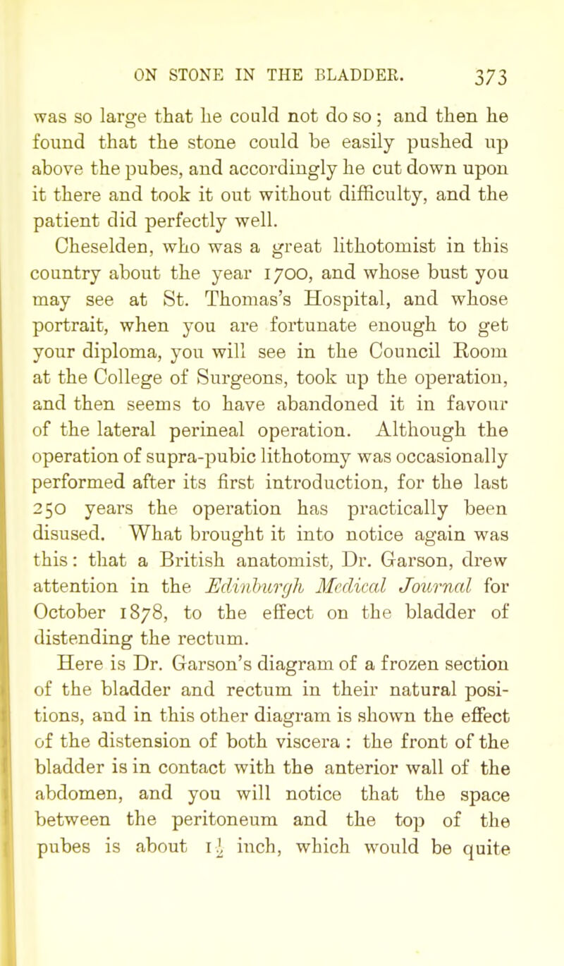 was so large that lie could not do so ; and then he found that the stone could be easily pushed up above the pubes, and accordingly he cut down upon it there and took it out without difficulty, and the patient did perfectly well. Cheselden, who was a great lithotomist in this country about the year 1700, and whose bust you may see at St. Thomas's Hospital, and whose portrait, when you are fortunate enough to get yoiir diploma, you will see in the Council Room at the College of Surgeons, took up the operation, and then seems to have abandoned it in favour of the lateral perineal operation. Although the operation of supra-pubic lithotomy was occasionally performed after its first introduction, for the last 250 years the operation has practically been disused. What brought it into notice again was this: that a British anatomist, Dr. Garson, drew attention in the Ediiihurgh Medical Journal for October 1878, to the effect on the bladder of distending the rectum. Here is Dr. Garson's diagram of a frozen section of the bladder and rectum in their natural posi- tions, and in this other diagram is shown the efiect of the distension of both viscera : the front of the bladder is in contact with the anterior wall of the abdomen, and you will notice that the space between the peritoneum and the top of the pubes is about inch, which would be quite