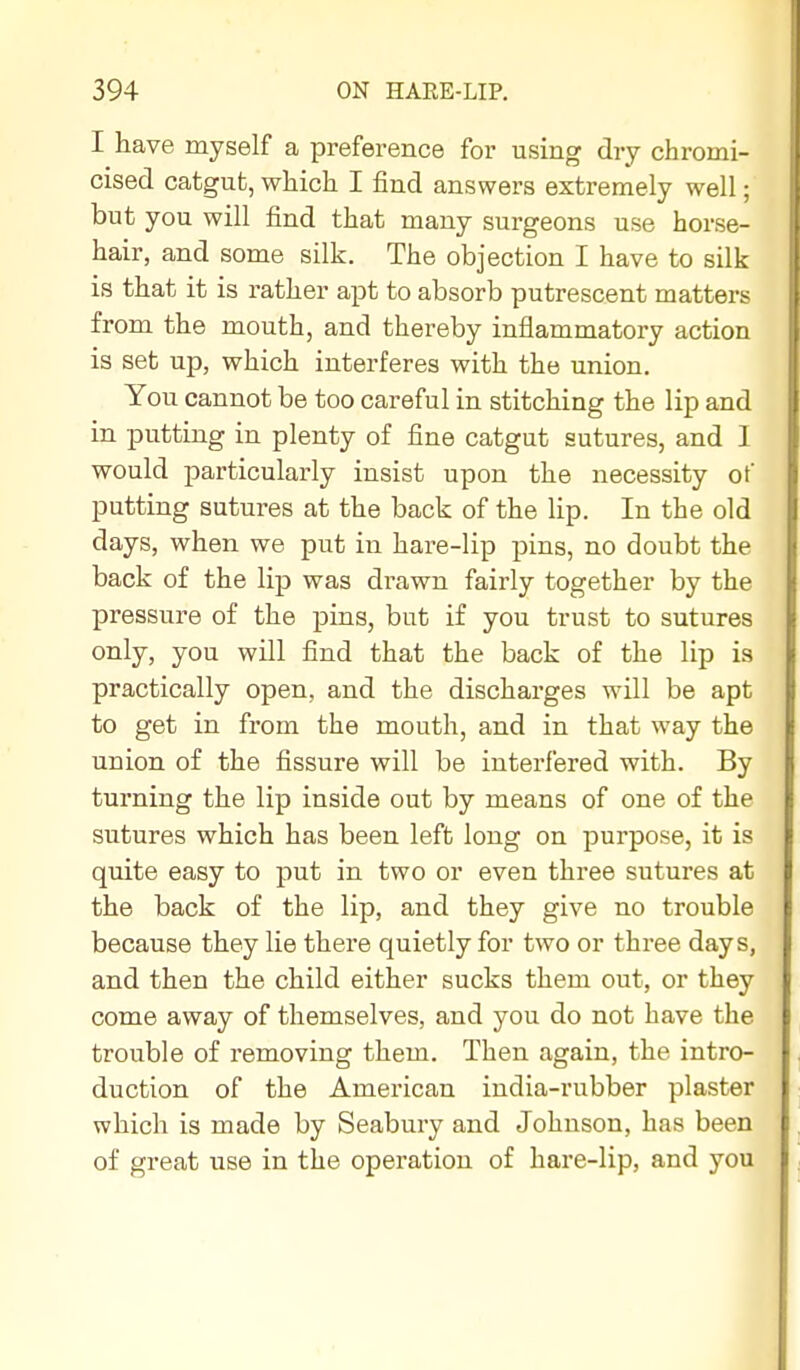 I have myself a preference for using dry chromi- cised catgut, which I find answers extremely well; but you will find that many surgeons use horse- hair, and some silk. The objection I have to silk is that it is rather apt to absorb putrescent matters from the mouth, and thereby inflammatory action is set up, which interferes with the union. You cannot be too careful in stitching the lip and in putting in plenty of fine catgut sutures, and I would particularly insist upon the necessity of putting sutures at the back of the lip. In the old days, when we put in hare-lip pins, no doubt the back of the lip was drawn fairly together by the pressure of the pins, but if you trust to sutures only, you will find that the back of the lip is practically open, and the discharges will be apt to get in from the mouth, and in that way the union of the fissure will be interfered with. By turning the lip inside out by means of one of the sutures which has been left long on purpose, it is quite easy to put in two or even three sutures at the back of the lip, and they give no trouble because they lie there quietly for two or three days, and then the child either sucks them out, or they come away of themselves, and you do not have the trouble of removing them. Then again, the intro- duction of the American india-rubber plaster which is made by Seabury and Johnson, has been of great use in the operation of hare-lip, and you