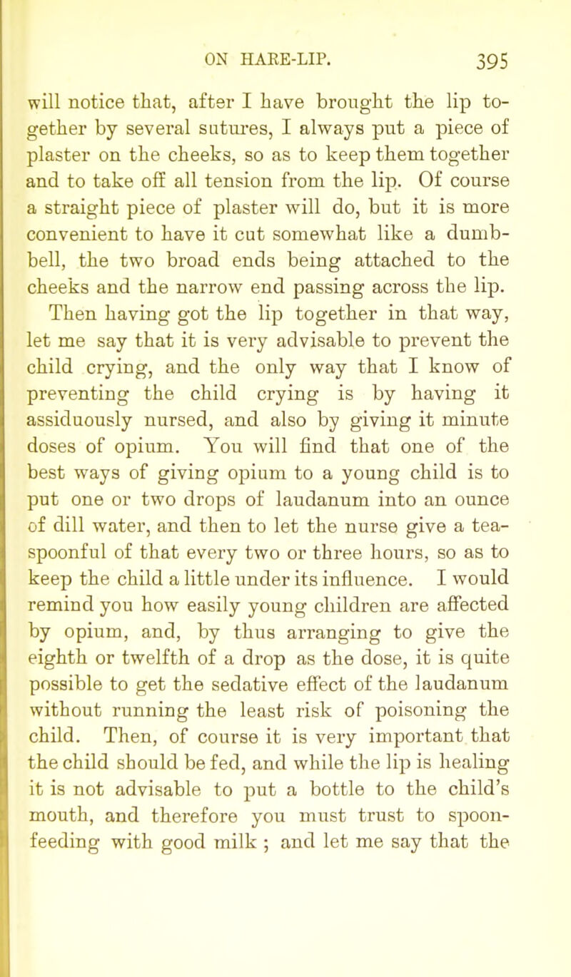 will notice that, after I have brought the lip to- gether by several sutm-es, I always put a piece of plaster on the cheeks, so as to keep them together and to take off all tension from the lip. Of course a straight piece of plaster will do, but it is more convenient to have it cut somewhat like a dumb- bell, the two broad ends being attached to the cheeks and the narrow end passing across the lip. Then having got the lip together in that vray, let me say that it is very advisable to prevent the child crying, and the only way that I know of preventing the child crying is by having it assiduously nursed, and also by giving it minute doses of opium. You will find that one of the best ways of giving opium to a young child is to put one or two drops of laudanum into an ounce of dill water, and then to let the nurse give a tea- spoonful of that every two or three hours, so as to keep the child a little under its influence. I would remind you how easily young children are affected by opium, and, by thus arranging to give the eighth or twelfth of a drop as the dose, it is quite possible to get the sedative effect of the laudanum without running the least risk of poisoning the child. Then, of course it is very important that the child should be fed, and while the lip is healing it is not advisable to put a bottle to the child's mouth, and therefore you must trust to spoon- feeding with good milk ; and let me say that the
