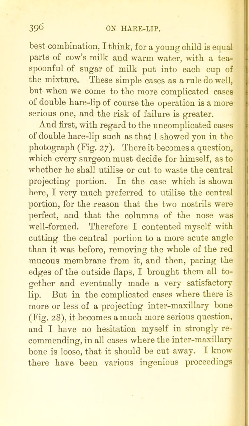 best combination, I think, for a young child is equal parts of cow's milk and warm water, with a tea- spoonful of sugar of milk put into each cup of the mixture. These simple cases as a rule do well, but when we come to the more complicated cases of double hare-lip of course the operation is a more serious one, and the risk of failure is greater. And first, with regard to the uncomplicated cases of double hare-lip such as that I showed you in the photograph (Fig. 27). There it becomes a question, which every surgeon must decide for himself, as to whether he shall utilise or cut to waste the central projecting portion. In the case which is shown here, I very much preferred to utilise the central portion, for the reason that the two nostrils were perfect, and that the columna of the nose was well-formed. Therefore I contented myself with cutting the central portion to a more acute angle than it was before, removing the whole of the red mucous membrane from it, and then, paring the edges of the outside flaps, I brought them all to- gether and eventually made a very satisfactory lip. But in the complicated cases where there is more or less of a projecting inter-maxillary bone (Fig. 28), it becomes a much more serious question, and I have no hesitation myself in strongly re- commending, in all cases where the inter-maxillary bone is loose, that it should be cut away. I know there have been various ingenious proceedings