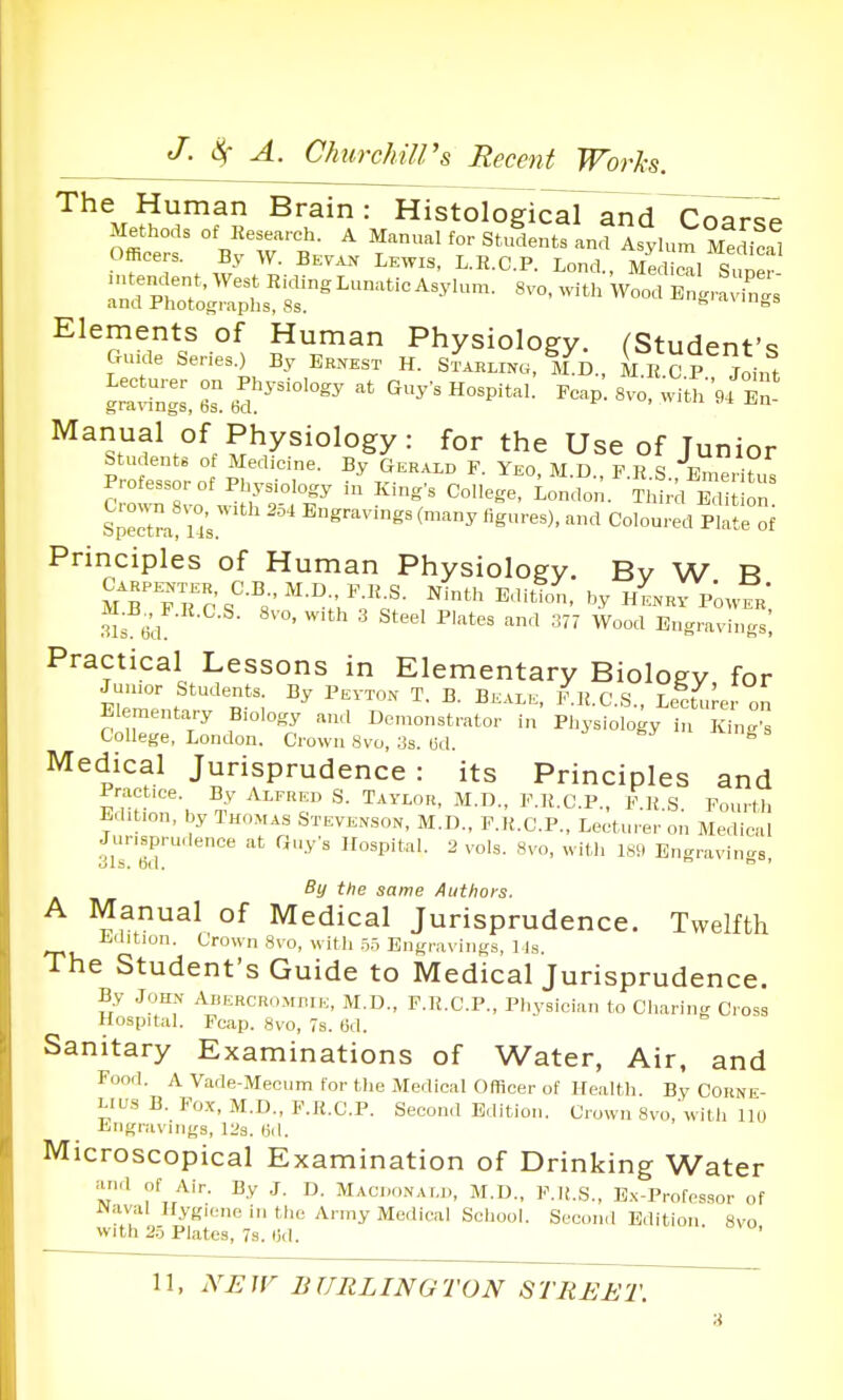 The Human Brain: Histological and Coar<5P Methods of Res..,.ch. A Manual for Stulnts an^AsyU^MS Officers. By W. Bevak Lewis, L.R.C.P. Lond., Medical Suner ■ ntendent.WestRiclingLunaticAsylun.. 8vo, with Wood BirSs' and Photographs, Ss.  ° Elements of Human Physiology. (Student's Gu.de Series.) By Erxest H. Starling, M^D., M H CP Joint Manuafof Physiology: for the Use of Junior students of Medicine. By Gerald F. Yeo, M.D., F.R.S Emeritus Professor of Physiology in Kings College, London. TW 1 Ed on Septra! Us'^ '''^'^^ Coloured fll oi Principles of Human Physiology. Bv W B mTfrcs''-''s'''-°;'.'Y«'- '^ H^Rr p'owER-, Sd ^''^ Engravings; Practical Lessons in Elementary Biology for Junior Students. By Pevton T. B. Bkale. F.R.C.S., Lecturer on Elementary Biology and Dcn.onstrator in Physiology in K^g College, London. Crown 8vo, :Js. (id. ^ Medical Jurisprudence: its Principles and 17ZTh -^T ^'-'' C-l^-. i^«-S. Fourth Edition, by Thomas Stevexson, M.D., F.K.C.P., Lecturer on Medical Jurisprudence at Guy's Hospital. 2 vols. 8vo, with ISii Bngravin..s By the same Authors. A Manual of Medical Jurisprudence. Twelfth Ldition. Crown 8vo, with 5.1 Engravings, 1 Is. The Student's Guide to Medical Jurisprudence. By John Abercromhie, M.D., F.R.C.P., Physician to Charing Cross Hospital. Fcap. 8vo, 7s. 6d. Sanitary Examinations of Water, Air, and Food. A Vade-Mecum tor the Medical Officer of Health. By Corne- lius B. Fox, M.D., F.K.C.P. Second B.lition. Crown 8vo,\vith llu Liigravings, ll's. (id. Microscopical Examination of Drinking Water and of Air. By J. D. Maci.onai.ii, M.D., F.K.S., Ex-Profossor of Naval Hygiene in the Army Medical School. Second Edition. 8vo with 2.5 Plates, 7s. (id.