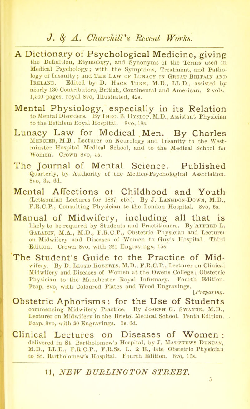 A Dictionary of Psychological Medicine, giving the Definition, Etj'mology, and Synonyms of tlie Terms used in Medical Psychology; with the Symptoms, Treatment, and Patho- logy of Insanity; and The Law of Lunacy in Great Britain and Ikelahd. Edited by U. Hack Tukk, M.D., LL.D., assisted by nearly 130 Contributors, British, Continental and American. 2 vols. 1,.500 pages, royal 8vo, Illustrated, -123. Mental Physiology, especially in its Relation to Mental Disorders. By Theo. B. Hyslop, M.D., Assistant Physician to the Bethlem Eoyal Hospital. 8vo, 18s. Lunacy Law for Medical Men. By Charles Mercier, M.B., Lecturer on Neurology and Insanity to the West- minster Hospital Medical School, and to the Medical School fur Women. Crown Svo, 6s. The Journal of Mental Science. Published Quarterly, by Authority of the Medico-Psychological Association. Svo, .3s. 6d. Mental Affections ot Childhood and Youth (Lettsoraian Lectures for 1887, etc.). By J. Langdon-Down, M.D., F.E.C.P., Consulting Physician to the London Hospital. Svo, Gs. Manual of Midwifery, including all that is likely to be required by Students and Practitioners. By Alfred L. Galabin, M.A., M.D., F.R.C.P., Obstetric Physician and Lecturer on Midwifery and Diseases of Women to Guy's Hospital. Third Edition. Crown Svo, with 251 Engravings, los. The Student's Guide to the Practice of Mid- wifery. By D. Lloi-d 1{obert.s, M.D., P.R.C.P., Lecturer on Clinical Midwifery and Diseases of Women at the Owens College; Obstetric Physician to the Manchester Royal Inlirraary. Fourth Edition. Fcap. Svo, with Coloured Plates and Wood Engravings. IPrepariyiff. Obstetric Aphorisms: for the Use of Students commencing Midwifery Practice. By Joseph G. Swayne, M.D., Lecturer on Midwifery in the Bristol Medical School. Tenth Edition. Fcap. Svo, with 20 Engravings. .3s. tid. Clinical Lectures on Diseases of Women : delivered in St. Bartholomew's Hospital, by J. Matthews Duncan, M.D., LL.D., F.R.C.P., F.R.Ss. L. & B., late Obstetric Pliysiciaii to St. Bartholomew's Hospital. Fourth Edition. Svo, 16s.