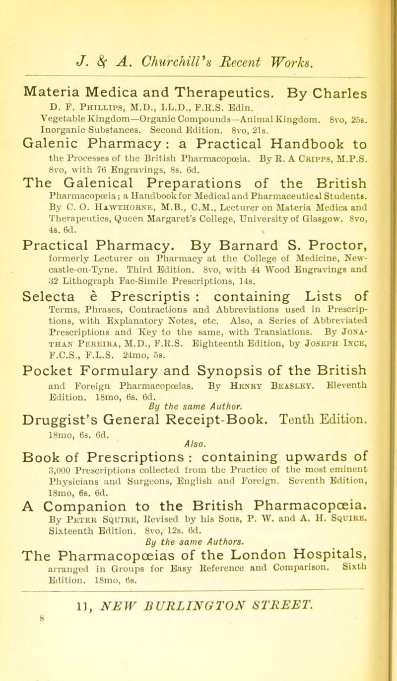 Materia Medica and Therapeutics. By Charles D. F. Phillips, M.D., LL.D., P.R.S. Edin. Vegetable Kingdom—Organic Compounds—Animal Kingdom. 8vo, 2os. Inorganic Substances. Second Edition. 8vo, 21s. Galenic Pharmacy : a Practical Handbook to the Processes of tlie British Pharmacopceia. By E. A Cripp.s, M.P.S. 8vo, with 76 Engravings, 8s. 6d. The Galenical Preparations of the British Pharmacopceia; a Handbook for Medical and Pharmaceuticil Students. By C. O. Havvthobne, M.B., CM., Lecturer on Materia Medica and Therapeutics, Queen Margaret's College, University of Glasgow. 8vo, 4s. 6d. Practical Pharmacy. By Barnard S. Proctor, formerly Lecturer on Pharmacy at the College of Medicine, New- castle-on-Tyne. Third Edition. 8vo, with 44 Wood Engravings and 32 Lithograph Fac-Simile Prescriptions, 14s. Selecta e Prescriptis : containing Lists of Terms, Phrases, Contractions and Abbreviations used in Prescrip- tions, with E.xplauatory Notes, etc. Also, a Series of Abbreviated Prescriptions and Key to the same, with Translations. By Jona- than Peheira, M.D., F.H.S. Eighteenth Edition, by Joseph Ince, F.C.S., F.L.S. 24mo, os. Pocket Formulary and Synopsis of the British and Foreign Pharmacopoeias. By Henry Beaslky. Eleventh Edition. 18mo, 6s. 6d. By the same Author. Druggist's General Receipt-Book. Tenth Edition. 18mo, 6s. 6d. Also. Book of Prescriptions : containing upwards of 3.U00 Prescriptions collected from the Practice of the most eminent Physicians and Surgeons, English and Foreign. Seventh Bdition, 18mo, 66. 6d. A Companion to the British Pharmacopoeia. By Peter Squire, Kevised by his Sons, P. W. and A. H. SijuiRK. Sixteenth Edition. 8vo, 12s. 6d. By the same Authors. The Pharmacopoeias of the London Hospitals, arranged in Groups for Easy Ileferenco and Comparison. Sixth Bdition. 18mo, 6s. 1], NEW TURLINGTON STREET.