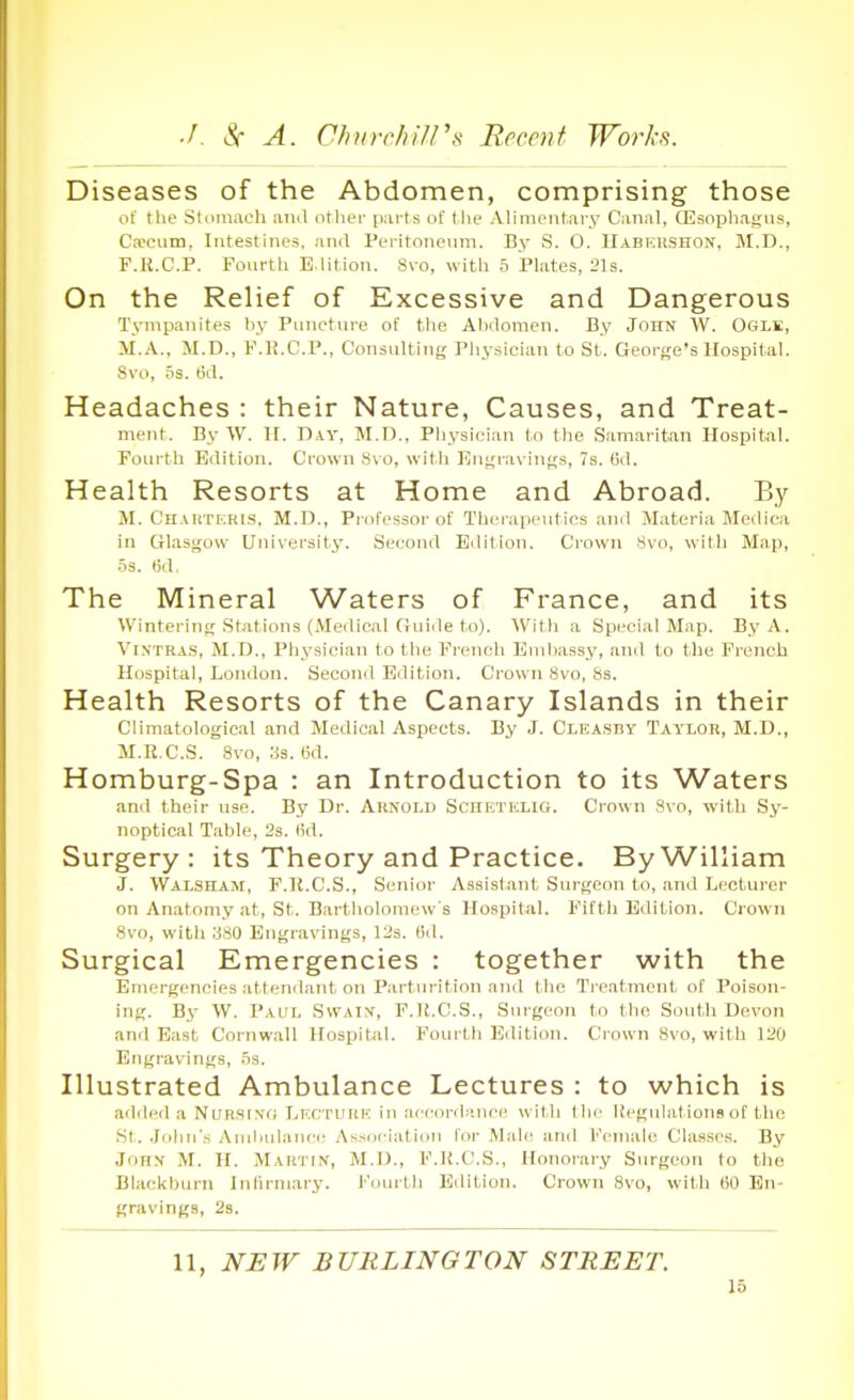 Diseases of the Abdomen, comprising those of the Stiimaoh anil otlier parts of tlie Alimcutai-y Canal, ffisopliai,'iis, Caicum, Intestines, and Peritoneum. By S. 0. IIabkushon, M.D., F.K.C.P. Fourth E.lition. Svo, with 5 Plates, 21s. On the Relief of Excessive and Dangerous Tympanites by Puncture of the Abdomen. By John W. Ogle, M.A., M.D., P.K.C.P., Consulting Physician to St. George's Hospital. Svo, .^s. tid. Headaches : their Nature, Causes, and Treat- ment. By W. II. Day, M.D., Pliysieian to the Samaritan Hospital. Fourth Edition. Crown Svo, with Eiii;ravinf;s, 7s. 6d. Health Resorts at Home and Abroad. By M. CnAiiTiiRis, M.D., Professor of Therapeutics and Materia Medica in Glasgow Uuiveraity. Secoud Edition. Crown 8vo, with Map, 53. ijrl The Mineral Waters of France, and its Wintering stations (Medical Guide to). With a Special Map. By A. ViXTRA.s, M.D., Physician to the French Euilmssy, and to the French Hospital, London. Second Edition. Crown Svo, 8s. Health Resorts of the Canary Islands in their Climatological and Medical Aspects. By J. Cleasby Taylok, M.D., M.R.C.S. Svo, lis. ijd. Homburg-Spa : an Introduction to its Waters and their use. By Dr. Akkold Schetelio. Crown Svo, with Sy- noptical Table, 23. (id. Surgery: its Theory and Practice. By William J. Walssam, F.K.C.S., Senior Assistant Surgeon to, and Lecturer on Anatomy at, St. Bartliolomew s Hospital. Fifth Edition. Crown Svo, witli .'iSO Engravings, 12s. (id. Surgical Emergencies : together with the Emergencies attenilant on Parturition and the Ti-eatmcnt of Poison- ing. Bi W. Paul SvvAiy, F.U.C.S., Surgeon to the South Devon and East Cornwall Hospital. Fourth Edition. Clown Svo, with 120 Engravings, .'is. Illustrated Ambulance Lectures : to which is adiled a NuRSi.vfi LKtrrUHE in accordniii-c wil li tlir Kegulal ions of the St. Jolin's Aniliidance Association for Mali; and Female Classes. By JoHX M. H. Martin, M.IJ., F.K.C.S., Honorary Surgeon to the Blackbnrn Infirmary. iMiurtli Eilition. Crown Svo, with tiO En- gravings, 2s. 11, NEW BURLINGTON STREET.