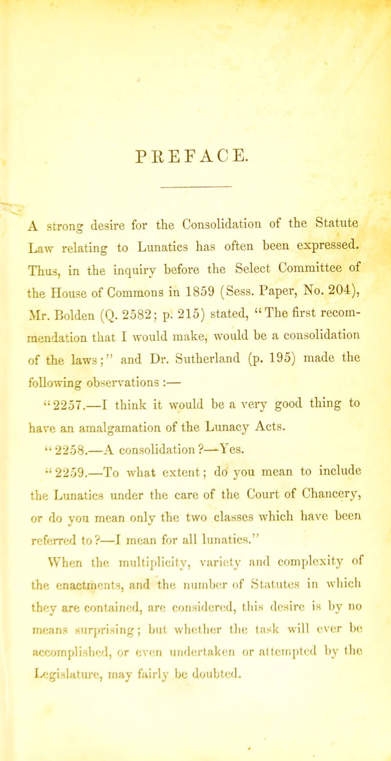 PREFACE. A strong desire for the Consolidation of the Statute Law relating to Lunatics has often been expressed. Thus, in the inquiry before the Select Committee of the House of Commons in 1859 (Sess. Paper, No. 204), Mr. Bolden (Q. 2582; p. 215) stated, The first recom- mendation that I would make, would be a consolidation of the laws; and Dr. Sutherland (p. 195) made the following obseiwations :— 2257.—I think it would be a very good thing to have an amalgamation of the Lunacy Acts. 2258.—A consolidation ?—Yes. 2259.—To what extent; do you mean to include the Lunatics under the care of the Court of Chancery, or do you mean only the two classes which have been referred to?—I mean for all lunatics. When the multiplicity, variety and complexity of the enactments, and the number of Stiitutcs in wbicli they are contained, are considcnsd, tbis desire is Ijy no means Huq»rising; but whether tlie task will ever be accomplished, or even undertakcin or attempted by tlie Legislature, may fairly be doubted.