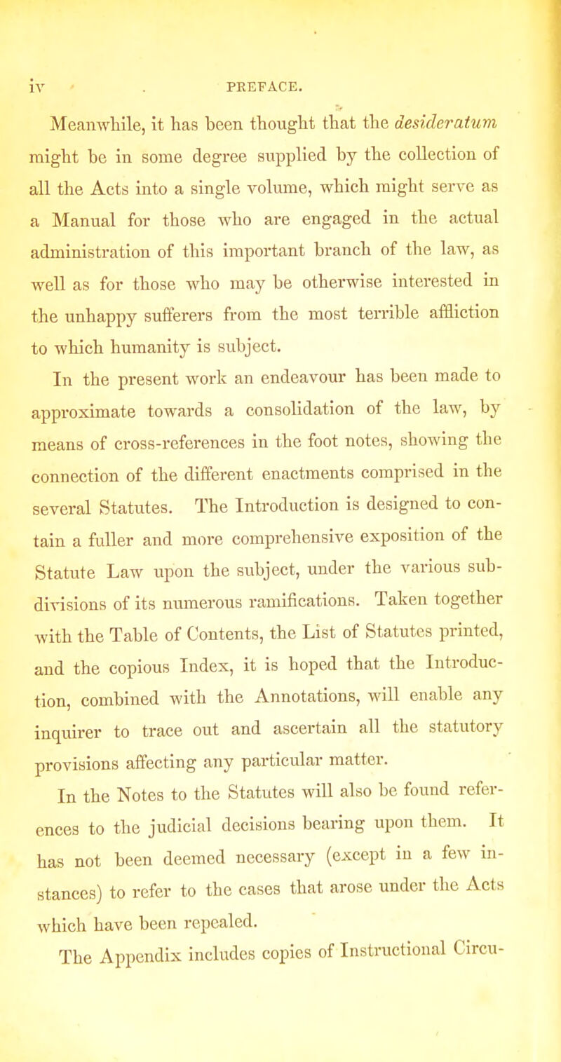 Meanwhile, it has been thought that the desideratum might he in some degree supplied by the collection of all the Acts into a single volume, which might serve as a Manual for those who are engaged in the actual administration of this important branch of the law, as well as for those who may be otherwise interested in the unhappy sufferers from the most terrible affliction to which humanity is subject. In the present work an endeavour has been made to approximate towards a consolidation of the law, by means of cross-references in the foot notes, showing the connection of the different enactments comprised in the several Statutes. The Introduction is designed to con- tain a fuller and more comprehensive exposition of the Statute Law upon the subject, under the various sub- divisions of its numerous ramifications. Taken together with the Table of Contents, the List of Statutes printed, and the copious Index, it is hoped that the Introduc- tion, combined with the Annotations, will enable any inquirer to trace out and ascertain all the statutory provisions affecting any particular matter. In the Notes to the Statutes will also be found refer- ences to the judicial decisions bearing upon them. It has not been deemed necessary (except in a few in- stances) to refer to the cases that arose under the Acts which have been repealed. The Appendix includes copies of Instructional Circu-