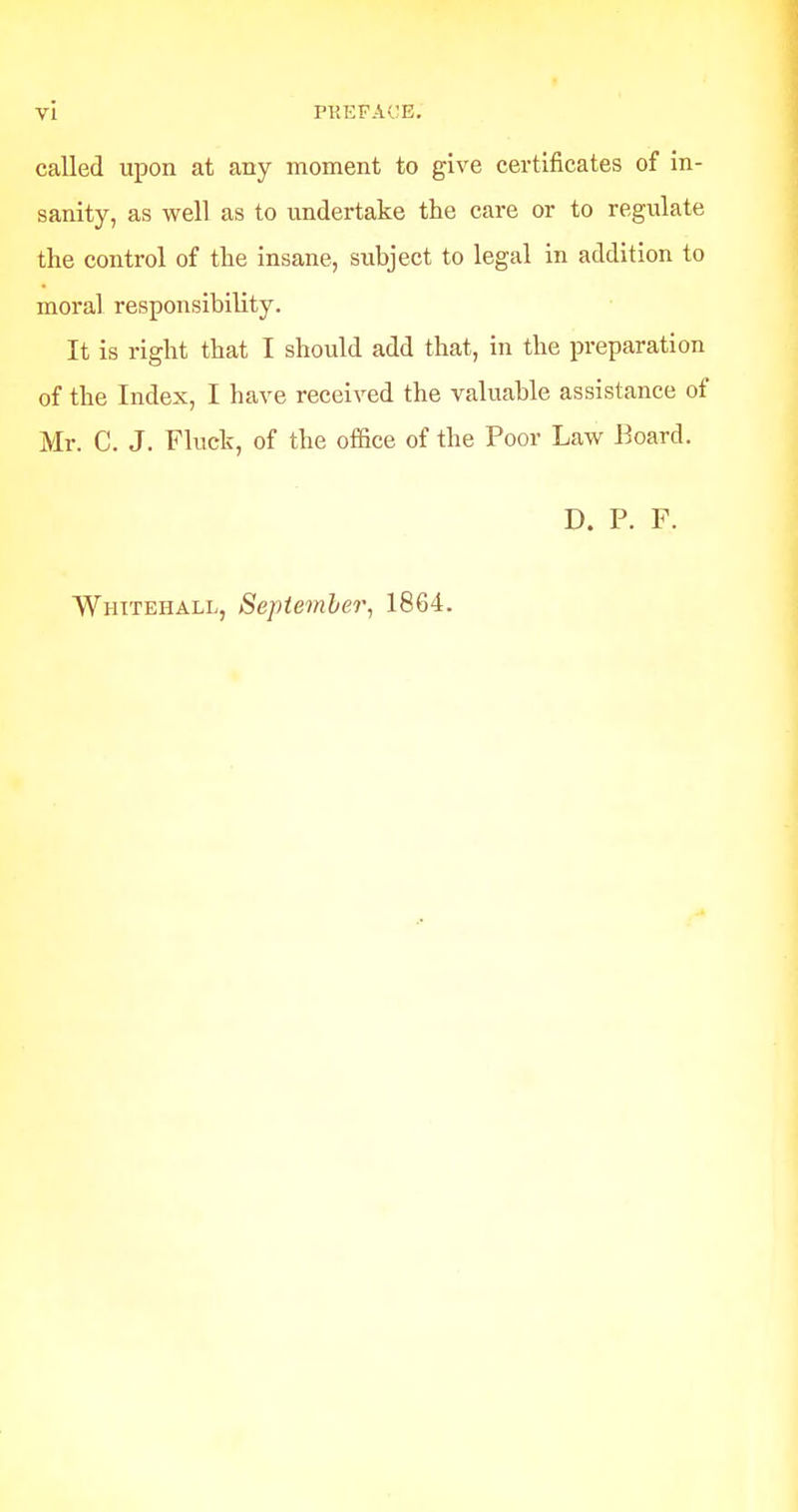 called upon at any moment to give certificates of in- sanity, as well as to undertake the care or to regulate the control of the insane, subject to legal in addition to moral responsibility. It is right that I should add that, in the preparation of the Index, I have received the valuable assistance of Mr. C. J. Flucb, of the office of the Poor Law Board. D. P. F. Whitehall, September, 1864.