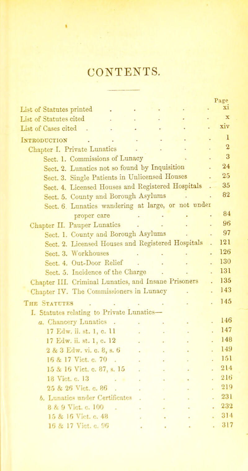 CONTENTS. Page List of Statutes printed . . • • . xi List of Statutes cited . . . - • ^ List of Cases cited JjrrEODUciioN ^ Chapter L Private Lunatics . . . ■ 2 Sect. L Commissions of Lunacy ■ • 3 Sect. 2. Lunatics not so found by Inquisition . 24 Sect. 3. Single Patients in Unlicensed Houses . 2-5 Sect. 4. Licensed Houses and Registered Hospitals . 35 Sect. 5. County and Borough Asylums . . 82 Sect. 6. Lunatics wandering at large, or not under proper care . . • .84 Chapter IL Pauper Lunatics . . • .96 Sect. 1. County and Borough Asylums . . 97 Sect. 2. Licensed Houses and Registered Hospitals . 121 Sect. 3. Workhouses . - • .126 Sect. 4. Out-Door Relief . . . .130 Sect. 5. Incidence of the Charge . . . 131 Chapter III. Criminal Lunatics, and Insane Prisoners . 135 Chapter IV. The Commissioners in Lunacy . . 143 The .Statutes . • .145 I. Statutes relating to Private Lunatics— a. Chancery Lunatics . . . . .146 17 Kdw. ii. St. 1, c. 11 . . . . 147 17 Edw. ii. St. 1, c. 12 . . . . 148 2 & 3 Edw. vi. c. 8, .s. 6 . . . . 149 16 & 17 Vict. c. 70 . . . . .151 15 & 16 Vict. c. 87, 15 . . • .214 18 Vict. c. 13 . , . . • 216 25 & 26 Vict. 0. 86 . . . .219 f/. Lunatics under Certificates . . . .231 8 & 9 Vict. c. 100 . . . . . 232 15 & 16 Vir t. 0. 48 . . . . 314 16 & 17 Vict. c. 96 . . . .317