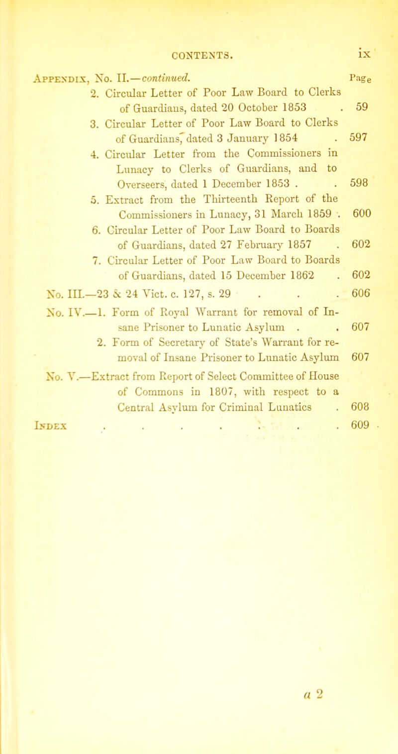 Appexdix, Xo. II.—continued. Tage 2. Circular Letter of Poor Law Board to Clerks of Guardiaus, dated 20 October 1853 . 59 3. Circular Letter of Poor Law Board to Clerks of Guardians^ dated 3 January 1854 . 597 4. Circular Letter from the Commissioners in Lunacy to Clerks of Guardiaus, and to Overseers, dated 1 December 1853 . . 598 5. Extract from the Thirteenth Report of the Commissioners in Lunacy, 31 March 1859 . 600 6. Circular Letter of Poor Law Board to Boards of Guardians, dated 27 February 1857 . 602 7. Circular Letter of Poor Law Board to Boards of Guardians, dated 15 December 1862 . 602 Xo. IIL—23 £c 24 Vict. c. 127, s. 29 . . . 606 >;o. lY.— 1. Form of Royal Warrant for removal of In- sane Prisoner to Lunatic Asylum . . 607 2. Form of Secretary of State's Wan-ant for re- moval of Insane Prisoner to Lunatic Asylum 607 Xo. V.—Extract from Report of Select Committee of House of Commons in 1807, with respect to a Central Asylum for Criminal Lunatics . 608 I>-DEX . . . . . .609 a 2