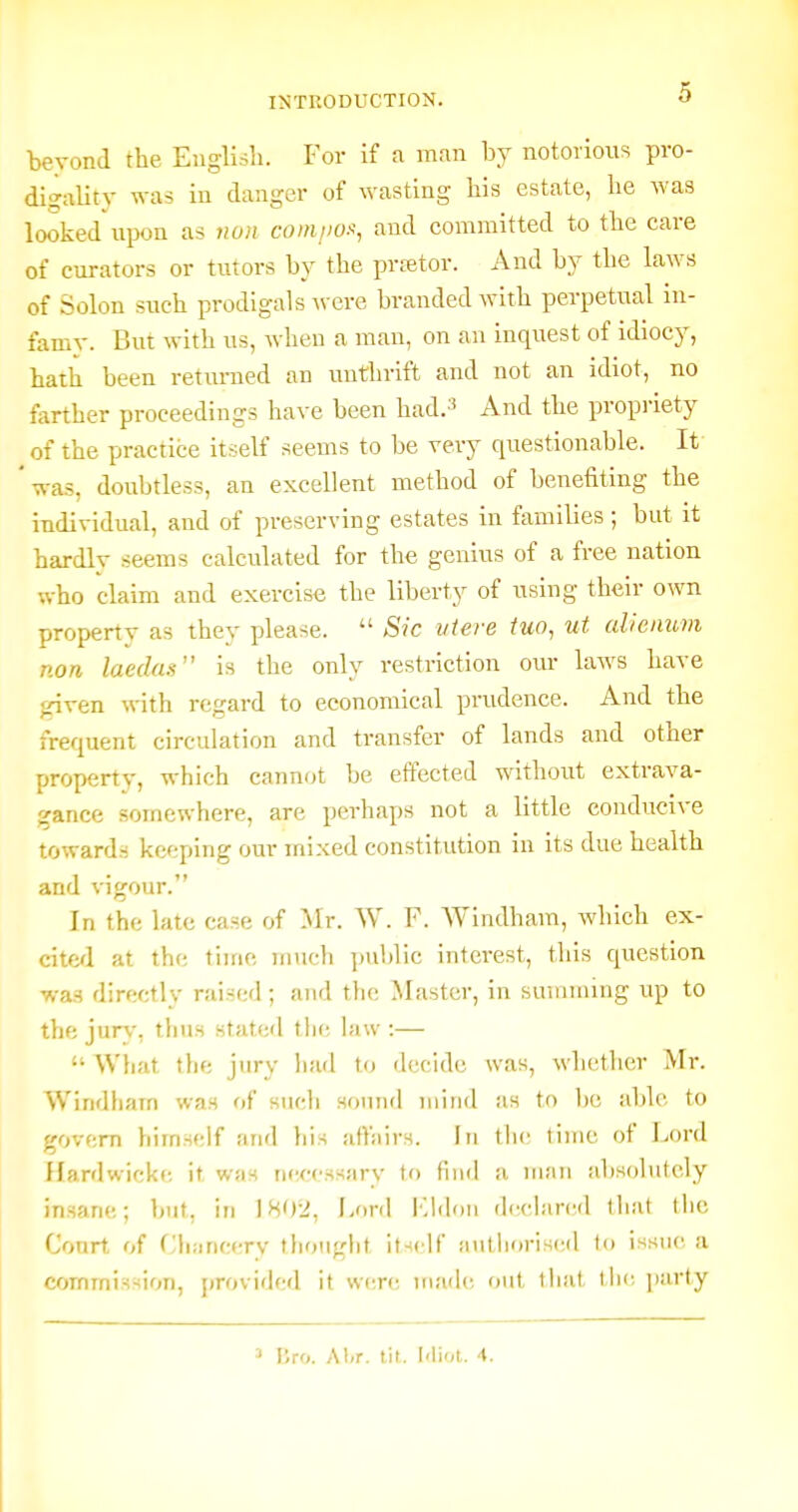 beyond the English. For if a man by notorious pro- digality was in danger of ^yasting his estate, he was looked upon as non comjio.^, and committed to the care of curators or tutors by the prfstor. And by the laws of Solon such prodigals were branded with perpetual in- famy. But with us, when a man, on an inquest of idiocy, hath been returned an uuthrift and not an idiot, no farther proceedings have been had.3 And the propriety of the practice itself seems to be very questionable. It ' was, doubtless, an excellent method of benefiting the individual, and of preserving estates in families; but it hardlv seems calculated for the genius of a free nation who claim and exercise the liberty of using their own property as they please.  Sic iiiere iuo, ut aVcnum non laedas is the only restriction our laws have given with regard to economical prudence. And tbe frequent circulation and transfer of lands and other property, which cannot be effected without extrava- gance somewhere, are perhaps not a little conducive towards keeping our mixed constitution in its due health and vigour. In the late case of Mr. W. F. Windham, which ex- cite^l at the time mucli jmblic interest, this question ■wag directly raised; and the Master, in suuiining up to the jurv, thus stated thf; hiw :—  What the jury Iiad to decide was, whether Mr. Windliairi was of siicli sound mind as to Ix; able to govern himself and liis atbiirs. In the time of Jjord Hardwicke it was n(-ccssary tf) find a man absolutely insane; but, in 1802, J»rd l-'ddon declared that the Court of Chancery thought itsc'lf autiiorised to issue a commission, provided it were made out tliat the. party ^ iSro. Al<r. tit. I'liot. 4.