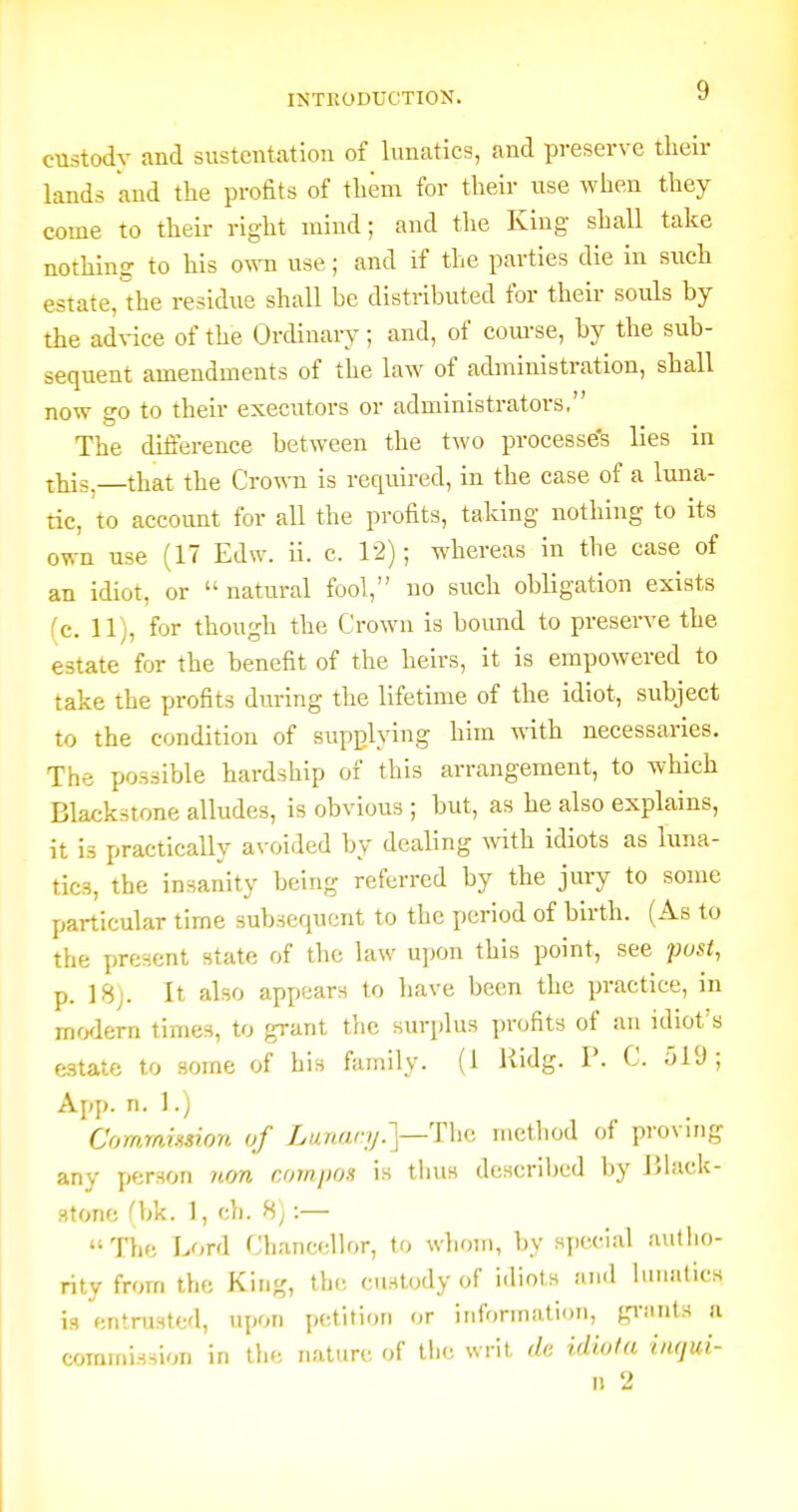 custodv and sustentation of lunatics, and preserve their lands and the profits of them for their use when they come to their right mind; and the King shall take nothing to his own use; and if the parties die in such estate, the residue shall be distributed for their souls by the advice of the Ordinary; and, of com-se, by the sub- sequent amendments of the law of administration, shall now go to their executors or administrators. The difference between the two processe's lies in this.—that the Crown is required, in the case of a luna- tic, to account for all the profits, taking nothing to its own use (17 Edw. ii. c. 12); whereas in the case of an idiot, or  natural fool, no such obligation exists (c. 11), for though the Crown is bound to preserve the estate for the benefit of the heirs, it is empowered to take the profits during the lifetime of the idiot, subject to the condition of supplying him with necessaries. The possible hardship of this arrangement, to which Blackstone alludes, is obvious ; but, as he also explains, it is practically avoided by dealing with idiots as luna- tics, the insanity being referred by the jury to some particular time subsequent to the period of birth. (As to the present state of the law upon this point, see post, p. 18). It also appears to have been the practice, in mrxlern times, to grant the surplus profits of an idiot's estate to some of his family. (1 liidg. P. C. ol'J ; App. n. 1.) Commmion of Lunanj.]—The method of proving any person iion compos is thus dcscriljcd by Uhick- stone Cbk. 1, ch. 8;:— The Lord Chancellor, to whom, by sjxrial aufiio- rity from the King, the custody of idiots and Umatics is entrusted, upon petition or information, grants a commission in the nature of the writ de uliola hujui- n 2