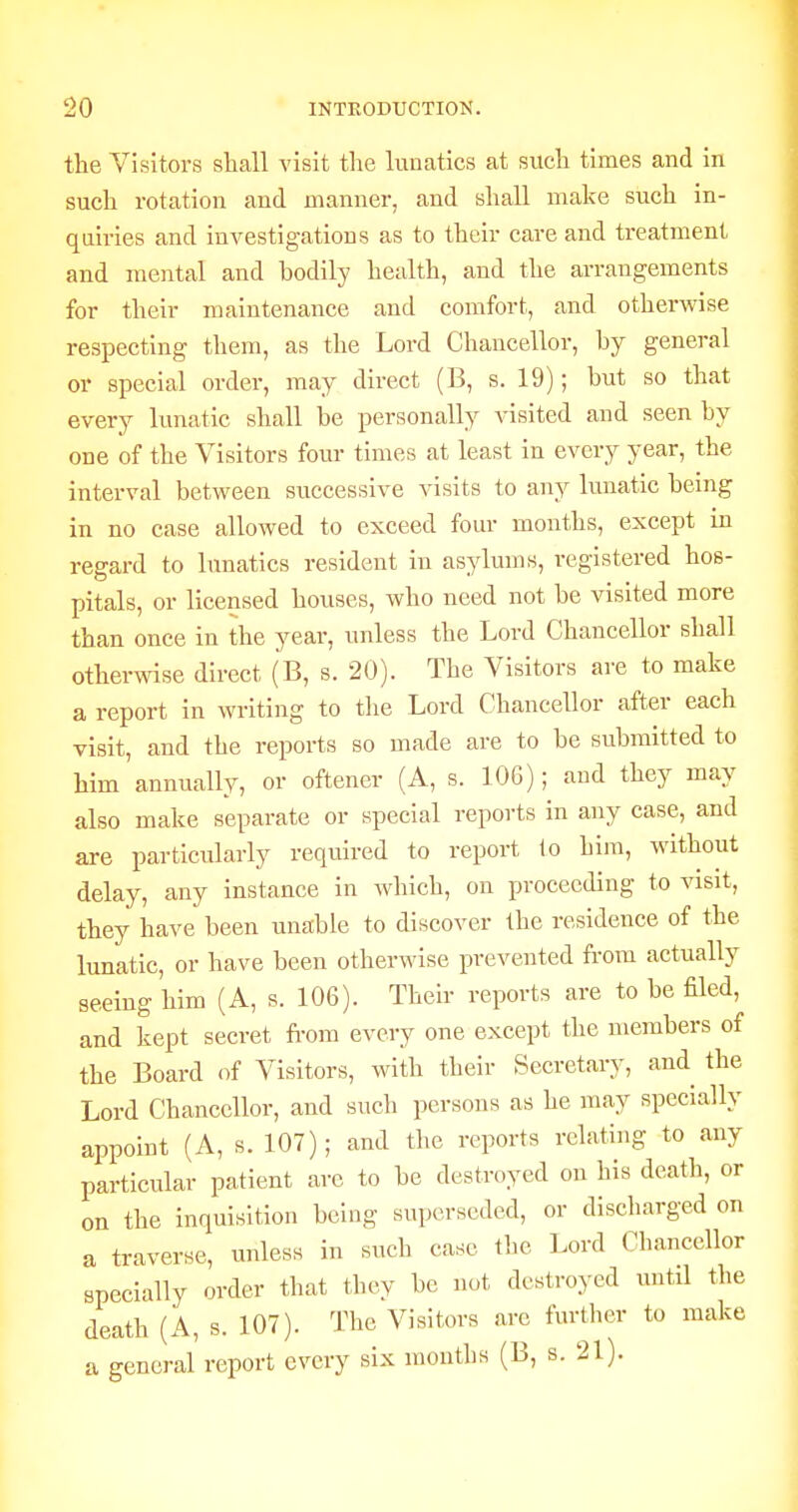 the Visitors shall visit tlie lunatics at such times and in such rotation and manner, and shall make such in- quiries and investigations as to their care and treatment and mental and bodily health, and the arrangements for their maintenance and comfort, and otherwise respecting them, as the Lord Chancellor, by general or special order, may direct (B, s. 19); but so that every lunatic shall be personally visited and seen by one of the Visitors four times at least in every year, the interval between successive visits to any lunatic being in no case allowed to exceed fom- months, except in regard to lunatics resident in asylums, registered hos- pitals, or licensed houses, who need not be visited more than once in the year, unless the Lord Chancellor shall otherwise direct (B, s. 20). The Visitors are to make a report in writing to tlie Lord Chancellor after each visit, and the reports so made are to be submitted to him annually, or oftencr (A, s. 106); and they may also make separate or special reports in any case, and are particularly required to report 1o him, without delay, any instance in which, on proceeding to visit, they have been unable to discover the residence of the lunatic, or have been otherwise prevented from actually seeing him (A, s. 106). Their reports are to be filed, and kept secret from every one except the members of the Board of Visitors, with their Secretary, and the Lord Chancellor, and such persons as he may specially appoint (A, s. 107); and the reports relating to any particular patient are to be destroyed on his death, or on the inquisition being superseded, or discharged on a traverse, unless in such case the Lord Chancellor specially order that they be not destroyed until the death (A, s. 107). The Visitors are further to make a general report every six months (B, s. 21).