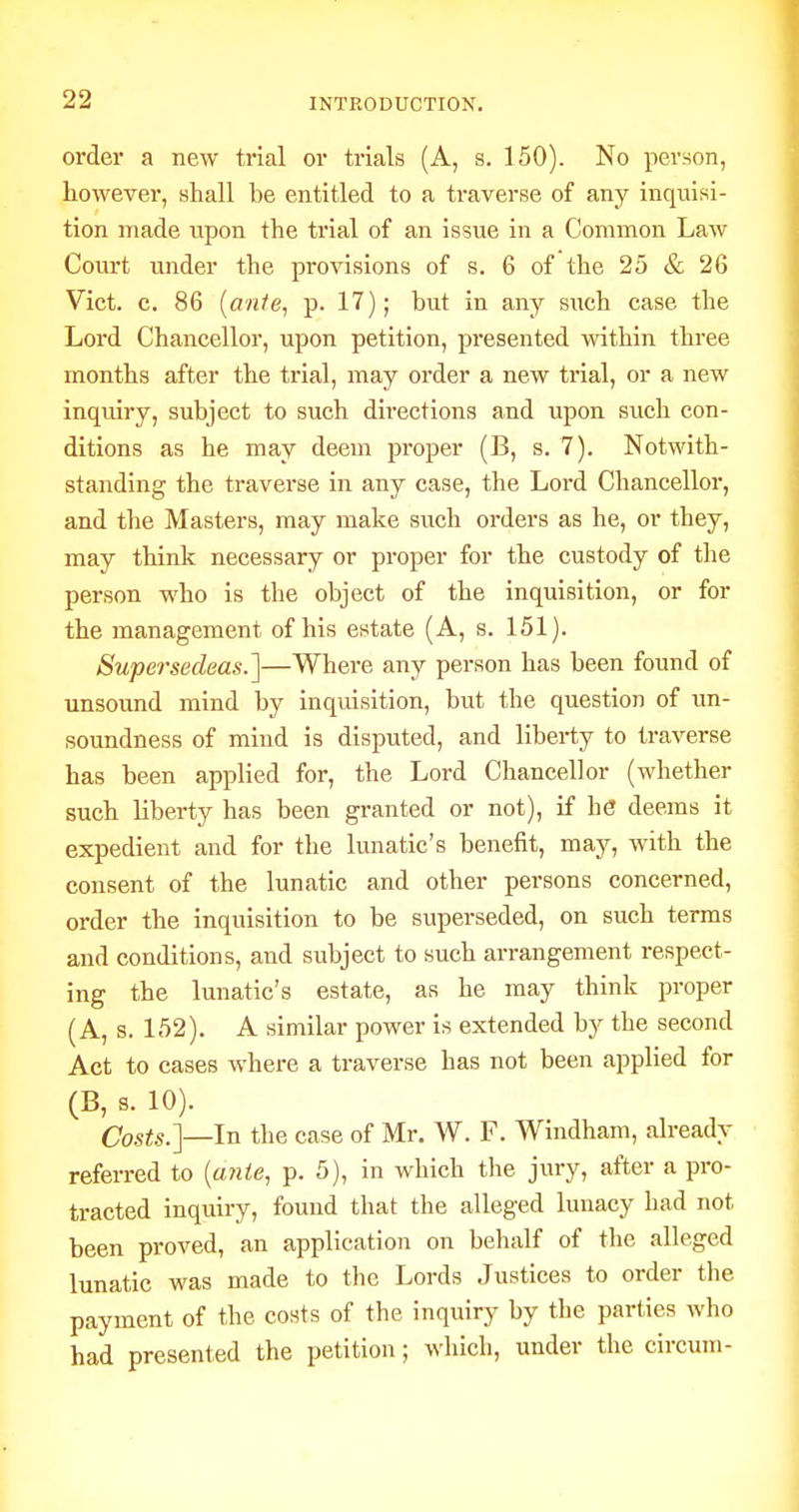 order a new trial or trials (A, s. 150). No person, however, shall be entitled to a traverse of any inquisi- tion made upon the trial of an issue in a Common Law Coui't under the provisions of s. 6 of the 25 & 26 Vict. c. 86 (o/i/e, p. 17); but in any siich case the Lord Chancellor, upon petition, presented within three months after the trial, may order a new trial, or a new inquiry, subject to such directions and upon such con- ditions as he may deem proper (B, s. 7). Notwith- standing the traverse in any case, the Lord Chancelloi-, and the Masters, may make such orders as he, or they, may think necessary or proper for the custody of the person who is the object of the inquisition, or for the management of his estate (A, s. 151). Supersedeas.']—Where any person has been found of unsound mind by inquisition, but the question of un- soundness of mind is disputed, and liberty to traverse has been applied for, the Lord Chancellor (whether such liberty has been granted or not), if he deems it expedient and for the lunatic's benefit, may, with the consent of the lunatic and other persons concerned, order the inquisition to be superseded, on such terms and conditions, and subject to such arrangement respect- ing the lunatic's estate, as he may think proper (A, s. 152). A similar power is extended by the second Act to cases where a traverse has not been applied for (B, s. 10). Costs.]—In the case of Mr. W. F. Windham, already referred to {aiite, p. 5), in which the jury, after a pro- tracted inquiry, found that the alleged lunacy had not been proved, an application on behalf of the alleged lunatic was made to the Lords Justices to order the payment of the costs of the inquiry by the parties who had presented the petition; which, under the circuni-