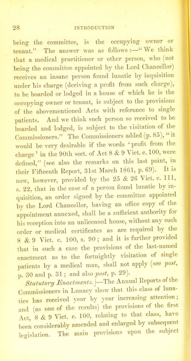 being the committee, is the occupying owner or tenant. The answer was as follows :— We think that a medical practitioner or other person, who (not being the committee appointed by the Lord Chancellor) receives an insane person found lunatic by inquisition under his charge (deriving a profit from such charge), to be boarded or lodged in a house of which he is the occupying owner or tenant, is subject to the provisions of the abovementioned Acts with reference to single patients. And we think such person so received to be boarded and lodged, is subject to the visitation of the Commissioners. The Commissioners added (p. 85),  it would be very desirable if the words ' profit from the charge * in the 90th sect, of Act 8 & 9 Vict. c.lOO, were defined, (see also the remarks on this last point, in their Fifteenth Eeport, 31st March 1861, p. 69). It is now, however, provided by the 25 & 26 Vict. c. Ill, s. 22, that in the case of a person found lunatic by in- quisition, an order signed by the committee appointed by the Lord Chancellor, having an offtce copy of the appointment annexed, shall be a sufficient authority for his reception into an unlicensed house, without any such order or medical certificates as are required by the 8 & 9 Vict. c. 100, s. 90 ; and it is further provided that In such a case the provisions of the last-named enactment as to the fortnightly visitation of single patients by a medical man, sliall not apply (see post, p. 30 and p. 31; and also postf ix 29). Statutory Enactmejiis.j—The Annual Reports of the Commissioners in Lunacy show that this class of luna- tics has received year by }'ear increasing attention ; and (as one of the results) the provisions of the first Act 8 & 9 Vict. c. 100, relating to that class, have been considerably amended and enlarged by subsequent leoislation. The main provisions upon the subject