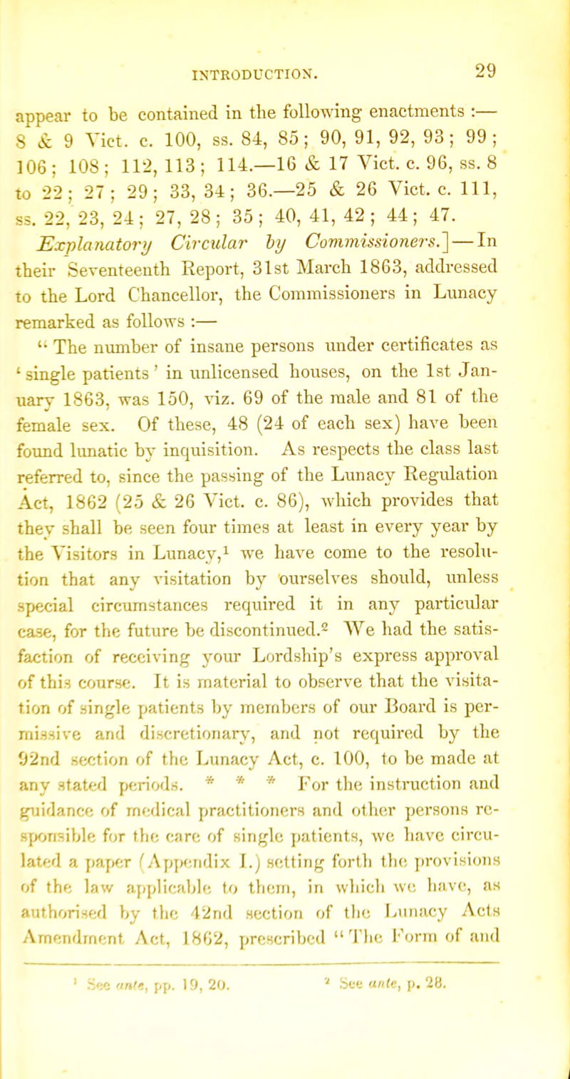 appear to be contained in tlie following enactments :— S & 9 Vict. c. 100, ss. 84, 85; 90, 91, 92, 93; 99; 106 ; 108 ; 112, 113 ; 114.—16 & 17 Vict. c. 96, ss. 8 to 22; 27; 29; 33, 34; 36.-25 & 26 Vict. c. Ill, ss. 22, 23, 24; 27, 28; 35; 40,41, 42; 44; 47. Explanatory Circular hy Commissio?iers.] — In their Seventeenth Eeport, 31st March 1863, addressed to the Lord Chancellor, the Commissioners in Lunacy remarked as follows :—  The number of insane persons under certificates as 'single patients' in unlicensed houses, on the Ist Jan- uary 1863, was 150, viz. 69 of the male and 81 of the female sex. Of these, 48 (24 of each sex) have been found lunatic by inquisition. As respects the class last referred to, since the passing of the Lunacy Regulation Act, 1862 (25 & 26 Vict. c. 86), which provides that thev shall be seen four times at least in every year by the Visitors in Lunacy, ^ we have come to the resolu- tion that any visitation by ourselves should, unless special circumstances required it in any particular case, for the future be discontinued.^ We had the satis- faction of receiving your Lordship's express approval of this course. It is material to observe that the visita- tion of single patients by members of our Board is per- missive and discretionary, and not required by the 02nd section of the Lunacy Act, c. 100, to be made at any stated periods. * * * For the instruction and guidance of medical practitioners and other persons rc- syxjnsible for the care of single patients, we have circu- lated a paper CApyicndix I.) setting forth the provisions of the law applicable to them, in which we have, as authorised by the 42nd section of tlie Lunacy Acts Amendment Act, 1862, prescribed  Tlie Form of and ' ri'x 'inte, pp. 19, 20. See ante, p. 28.