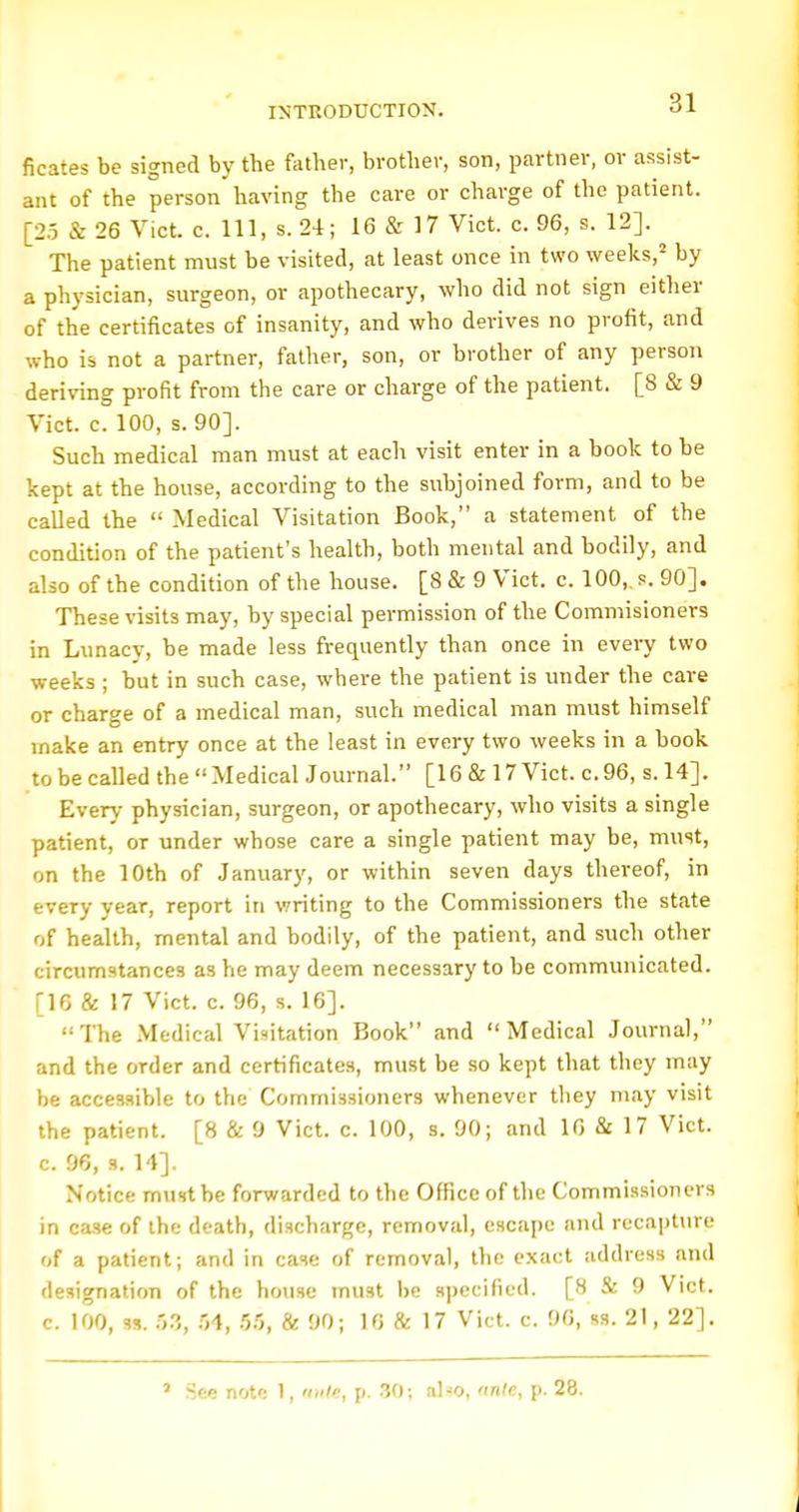 ficates be signed by the father, brother, son, partner, or assist- ant of the person having the care or charge of the patient. [23 & 26 Vict. c. Ill, s. 24; 16 & 17 Vict. c. 96, s. 12]. The patient must be visited, at least once in two weeks,'' by a physician, surgeon, or apothecary, who did not sign either of the certificates of insanity, and who derives no profit, and who is not a partner, father, son, or brother of any person deriving profit from the care or charge of the patient. [8 & 9 Vict. c. 100, s. 90]. Such medical man must at each visit enter in a book to be kept at the house, according to the subjoined form, and to be called the  Medical Visitation Book, a statement of the condition of the patient's health, both mental and bodily, and also of the condition of the house. [8 & 9 Vict. c. 100,. s. 90]. These visits may, by special permission of the Commisioners in Lunacy, be made less frequently than once in every two weeks ; but in such case, where the patient is under the care or charge of a medical man, such medical man must himself make an entry once at the least in every two weeks in a book to be called the Medical Journal. [16 & 17 Vict, c.96, s. 14]. Every physician, surgeon, or apothecary, who visits a single patient, or under whose care a single patient may be, must, on the 10th of January, or within seven days thereof, in every year, report in writing to the Commissioners the state of health, mental and bodily, of the patient, and such other circumstances as he may deem necessary to be communicated. [16 & 17 Vict. c. 96, s. 16]. The .Medical Visitation Book and Medical Journal, and the order and certificates, must be so kept that they may be acces-iible to the Commissioners whenever they may visit the patient. [8 & 9 Vict. c. 100, s. 90; and 10 & 17 Vict, c. 96, s. 14], Notice must be forwarded to the Office of the Commi.ssioners in case of the death, discharge, removal, escape and recapture of a patient; and in case of removal, the exact address and designation of the house must be specified. [8 & 9 Vict, c. 100, M. r,?., .04, .55, & 90; 16 & 17 Vict. c. 90, ss. 21, 22]. ' .See note 1, ante, p. .30; also, (inle, p. 28.