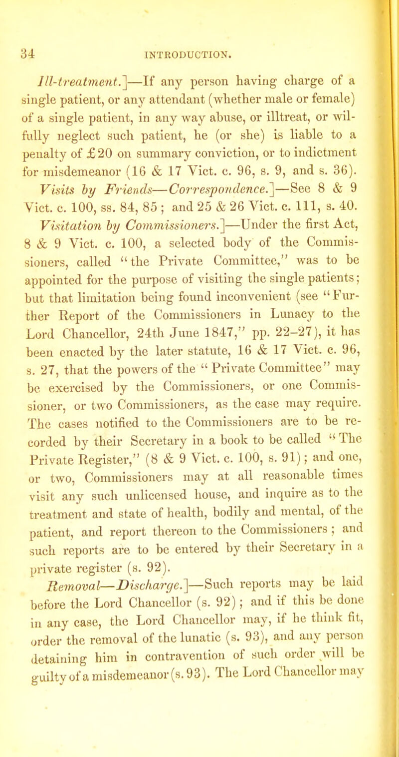 Ill-treatment.']—If any person having charge of a single patient, or any attendant (whether male or female) of a single patient, in any way abuse, or illtreat, or wil- fully neglect such patient, he (or she) is liable to a penalty of £20 on summary conviction, or to indictment for misdemeanor (16 & 17 Vict. c. 96, s. 9, and s. 36). Visits hy Friends—Correspondence.]—See 8 & 9 Vict. c. 100, ss. 84, 85 ; and 25 & 26 Vict. c. Ill, s. 40. ViHtation by Comviissionei's.']—Under the first Act, 8 & 9 Vict. c. 100, a selected body of the Commis- sioners, called the Private Committee, was to be appointed for the pui-pose of visiting the single patients; but that limitation being found inconvenient (see Fur- ther Report of the Commissioners in Lunacy to the Lord Chancellor, 24th June 1847, pp. 22-27), it has been enacted by the later statute, 16 & 17 Vict. c. 96, s. 27, that the powers of the  Private Committee may be exercised by the Commissioners, or one Commis- sioner, or two Commissioners, as the case may require. The cases notified to the Commissioners are to be re- corded by their Secretary in a book to be called  The Private Register, (8 & 9 Vict. c. 100, s. 91); and one, or two. Commissioners may at all reasonable times visit any such unlicensed house, and inquire as to the treatment and state of health, bodily and mental, of the patient, and report thereon to the Commissioners ; and such reports are to be entered by their Secretary in a private register (s. 92). Removal—Dischar(ie.}—^\xd\ reports may be laid before the Lord Chancellor (s. 92); and if this be done in any case, the Lord Chancellor may, if he think fit, order the removal of the lunatic (s. 93), and any person detaining him in contravention of such order will be guiltyofamisdemeanor(s.93). The Lord Chancellor may