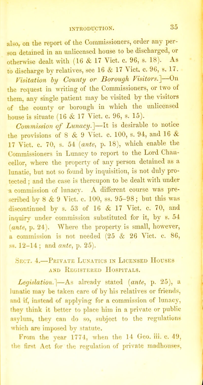 &hOf on the report of the Commissioners, order any per- son detained in an unlicensed house to be discharged, or other\\-ise dealt with (16 & 17 Vict. c. 96, s. 18). As to discharge by relatives, see 16 & 17 Vict. c. 96, s. 17. Visitation by County or Borough Visitors.']—On the request in writing of the Commissioners, or two of them, any single patient may be visited by the visitors of the county or borough in which the unlicensed house is situate (16 & 17 Vict. c. 96, s. 15). Commission of Lunacy.']—It is desirable to notice the provisions of 8 & 9 Vict. c. 100, s. 94, and 16 & 17 Vict. c. 70, s. 54 {ante, p. 18), which enable the Commissioners in Limacy to report to the Lord Chan- cellor, where the property of any person detained as a lunatic, but not so fomid by inquisition, is not duly pro- tected ; and the case is thereupon to be dealt with under a commission of lunacy. A different course was pre- scribed by 8 & 9 Vict. c. 100, ss. 95-98 ; but this was discontinued by s. 5.3 of 16 & 17 Vict. c. 70, and inquiry under commission substituted for it, by s. 54 (ante, p. 24;. Where the property is small, however, a commission is not needed (25 & 26 Vict. c. 86, .S3. 12-14 ; and ante, p. 25). .Sect. 4,—Private Lunatics in Licensed Houses AND ReOISTEKED HOSPITALS. Leffiglation.]—As already stated {ante, p. 25), a lunatic may be taken care of by his relatives or friends, and if, instead of applying for a commission of lunacy, they think it better to place him in a private or public asylum, they can do so, subject to the regulations which are imposed by statute. From the year 177 I, when tlic 14 Geo. iii. c. 49, the first Act for the regulation of private madhousee<.