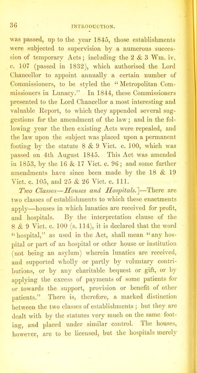 was passed, up to the year 1845, those establishments were subjected to supervision by a numerous succes- sion of temporary Acts; including the 2 & 3 Wm. iv. c. 107 (passed in 1832), which authorised the Lord Chancellor to appoint annually a certain number of Commissioners, to be styled the  Metropolitan Com- missioners in Lunacy. In 1844, these Commissioners presented to the Lord Chancellor a most interesting and valuable Report, to which they appended several sug- gestions for the amendment of the law; and in the fol- lowing year the then existing Acts were repealed, and the law upon the subject was placed upon a permanent footing by the statute 8 & 9 Vict. c. 100, which was passed on 4th August 1845. This Act was amended in 1853, by the 16 & 17 Vict. c. 96 ; and some further amendments have since been made by the 18 & 19 Vict. c. 105, and 25 & 26 Vict. c. 111. Troo Classes—Houses and Hosjntals.']—There are two classes of establishments to which these enactments apply—houses in which lunatics are received for profit, and hospitals. By the interpretation clause of the 8 & 9 Vict. c. 100 (s. 114), it is declared that the word hospital, as used in the Act, shall mean any hos- pital or part of an hospital or other house or institution (not being an asylum) wherein lunatics are received, and supported wholly or partly by voluntary contri- butions, or by any charitable bequest or gift, or b}^ applying the excess of payments of some patients for or towards the support, provision or benefit of otlier patients. There is, therefore, a marked distinction between the two classes of establishments ; but they are dealt with by the statutes very much on the same foot- ing, and placed under similar control. The houses, however, are to be licensed, but the hospitals merely