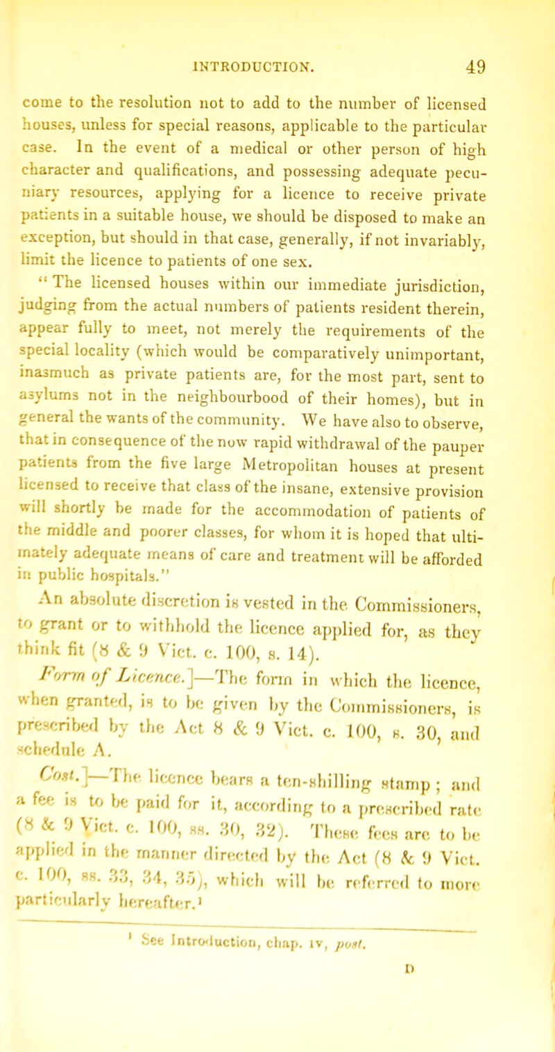 1 INTRODUCTION. 49 come to the resolution not to add to the number of licensed houses, unless for special reasons, applicable to the particular case. In the event of a medical or other person of high character and qualifications, and possessing adequate pecu- niary resources, applying for a licence to receive private patients in a suitable house, we should be disposed to make an exception, but should in that case, generally, if not invariably, limit the licence to patients of one sex.  The licensed houses within our immediate jurisdiction, judging from the actual numbers of patients resident therein, appear fully to meet, not merely the requirements of the special locality (which would be comparatively unimportant, masmuch as private patients are, for the most part, sent to asylums not in the neighbourhood of their homes), but in general the wants of the community. We have also to observe, that in consequence of the now rapid withdrawal of the pauper patients from the five large Metropolitan houses at present licensed to receive that class of the insane, extensive provision will shortly be made for the accommodation of patients of the middle and poorer classes, for whom it is hoped that ulti- mately adequate means of care and treatment will be afforded in public hospitals. An absolute discretion is vested in the Commissioners, to grant or to withhold the licence applied for, as they think fit (« & <) Vict. c. 100, s. 14). F'^n of Licence.]—Thb fonn in which the licence, when granted, is to be given by the CouimissionerH, is prescribed by the Act 8 & 0 Vict. c. 100, h. 30, and schednle A. C'm<.]—The licence bears a ten-shilling stamp ; and a fee is to be paid for it, according to a prescribed rate (8 & 0 Vict. c. 100, ss. 30, .VJj. These fees arc to be applied in the manner directed by the Act (8 /c '.) Vict, c. 100, ss. .33, 34, ^-jj, which will be rcA-rred to more particularlv hereafUir.' ' See Intro'luctiori, cimp. iv, ponl. 1