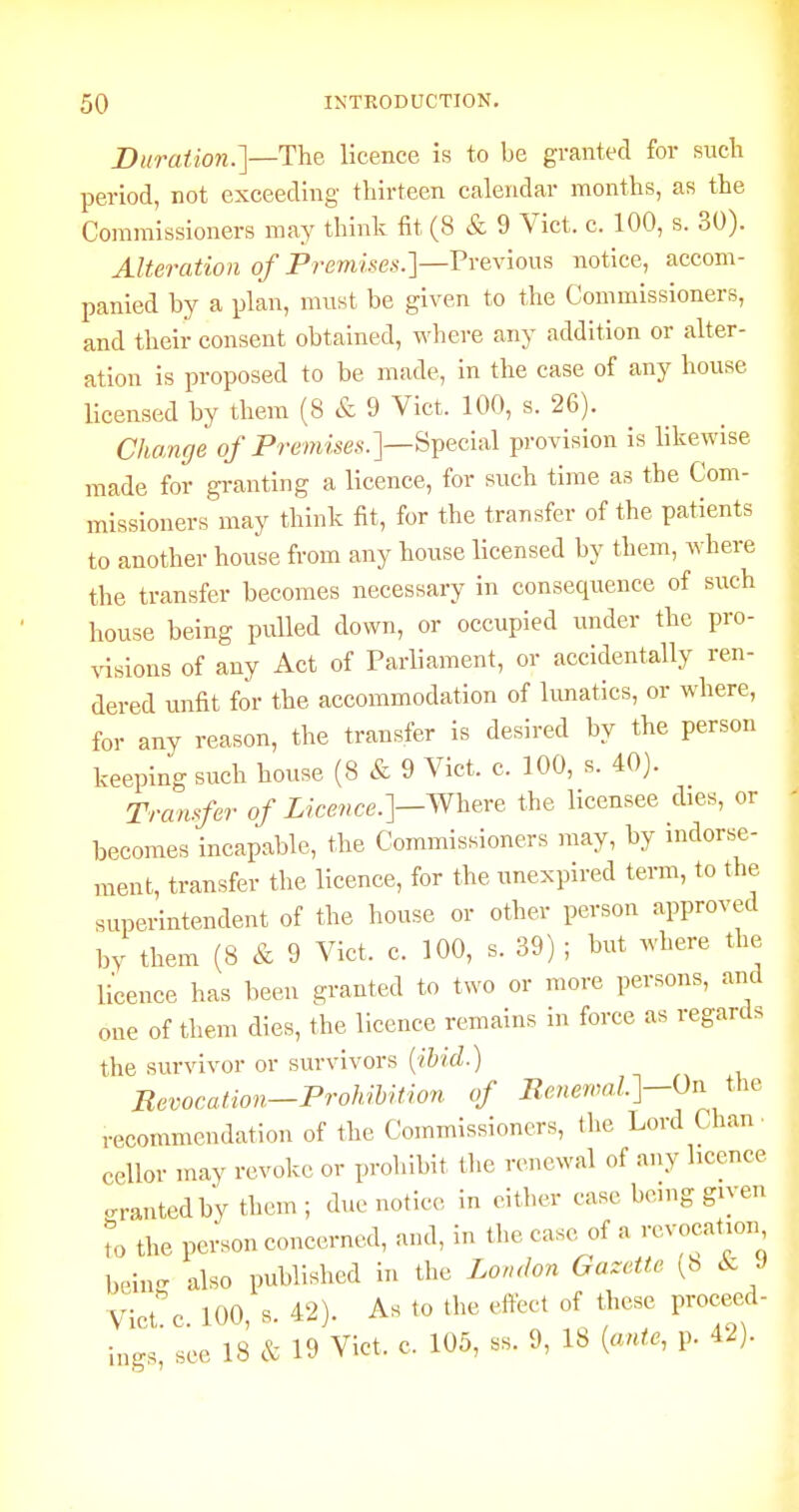 Duration.']—The licence is to be granted for such period, not exceeding tliirteen calendar months, as the Commissioners may think fit (8 & 9 Vict. c. 100, s. 30). Alteration of Premises.]—Previous notice, accom- panied by a plan, must be given to the Commissioners, and their consent obtained, where any addition or alter- ation is proposed to be made, in the case of any house licensed by them (8 & 9 Vict. 100, s. 26). Cha/nge o/Premises.]—Special provision is likewise made for granting a licence, for such time as the Com- missioners may think fit, for the transfer of the patients to another house from any house licensed by them, where the transfer becomes necessary in consequence of such house being pulled down, or occupied under the pro- visions of any Act of Parliament, or accidentally ren- dered unfit for the accommodation of hmatics, or where, for any reason, the transfer is desired by the person keeping such house (8 & 9 Vict. c. 100, s. 40). Tranrfer of Licence.]—^heve the licensee dies, or becomes incapable, the Commissioners may, by indorse- ment, transfer the licence, for the unexpired term, to the superintendent of the house or other person approved by them (8 & 9 Vict. c. 100, s. 39) ; but where the licence has been granted to two or more persons, and one of them dies, the licence remains in force as regards the survivor or survivors {ibid.) Eevocation-Prohibition of Ii.ener,ml.]-On the recommendation of the Commissioners, the Lord Chan • cellor may revoke or prohibit the renewal of any licence .ranted by them ; due notice in either ease being given to the pei-son concerned, and, in the caso^of a -vocation bein- also published in the London Gazette (8 Ac J VIct!c. 100, s. 42). As to the effect of these procecd- 18 & 19 Vict. c. 105, ss. 9, 18 {ante, p. 42). mgs see