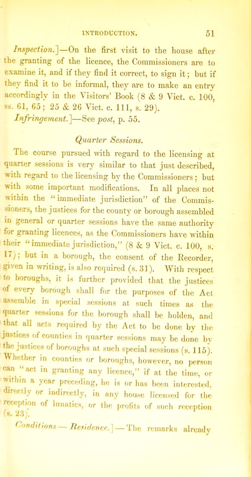 Inspection.]—On the first visit to the house after the granting of the licence, the Commissioners are to examine it, and if they find it correct, to sign it; but if they find it to be informal, they are to make an entry accordingly in the Visitors' Book (8 & 9 Vict. c. 100, ss. 61, 65; 25 & 26 Vict. c. Ill, s. 29). Infringement.]—iiee po^i, p. 55. Quarter Sessio7is. The course pursued -with regard to the licensing at quarter sessions is very similar to that just described, with regard to the licensing by the Commissioners ; but with some important modifications. In all places not within the immediate jurisdiction of the Commis- sioners, the justices for the county or borough assembled in general or quarter sessions have the same authority for granting licences, as the Commissioners have within their  immediate jurisdiction, (8 & 9 Vict. c. 100, s. 17;; but in a borough, the consent of the Recorder, given in writing, is also required (s. 31). With respect to boroughs, it is further provided that the justices of every borough sliall for the purposes of the Act a.S3emble in special s(!ssions at such times as the quarter sessions for the borough shall be holden, and that all ,'icts required by the Act to be done by tlic justices of counties in quart<;r sessions may be done by the justices of boroughs at such special sessions (s. ] 15). Whether in counties or boroughs, howev.sr, no jx-rson can act in granting any licence, if at the tinu., ..r within a year preceding, he is or has bw^n interested, directly or indirectly, in any house licens.Ml for the reception of lunatics, or the profits of sii(;li reception fs. 2?.). Condition.'!~ Rc^idencr.]— Thii reinnrks already