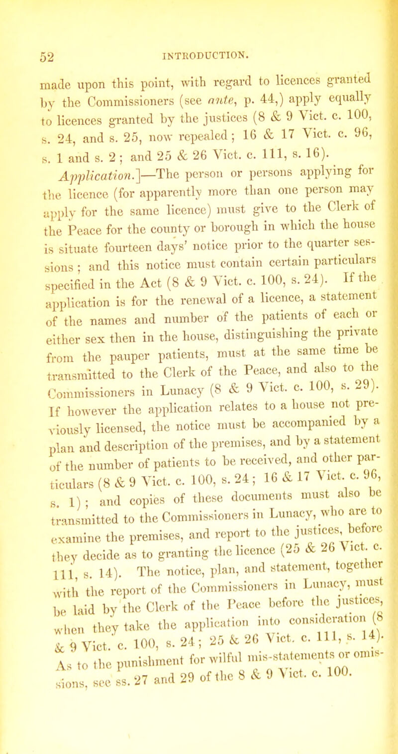 made upon this point, with regard to licences granted by the Commissioners (see nnte, p. 44,) apply equally to licences granted by the justices (8 & 9 Vict. c. 100, s. 24, and s. 25, now repealed; 16 & 17 Vict. c. 96, s. 1 and s. 2 ; and 25 & 26 Vict. c. Ill, s. 16). ApfUcation.y-'V^^a person or persons applying for tlie licence (for apparently more than one person may apply for the same licence) must give to the Clerk of the Peace for the county or borough in which the house is situate fourteen days' notice prior to the quarter ses- sions • and this notice must contain certain particulars specified in the Act (8 & 9 Vict. c. 100, s. 24). If the application is for the renewal of a licence, a statement of the names and number of the patients of each or either sex then in the house, distinguishing the private from the pauper patients, must at the same time be transmitted to the Clerk of the Peace, and also to the Commissioners in Lunacy (8 & 9 Vict. c. 100, s. 29). If however the application relates to a house not pre- viously licensed, the notice must be accompanied by a plan and description of the premises, and by a statement of the number of patients to be received, and other par- ticulars (8 & 9 Vict. c. 100, s. 24 ; 16 & 17 Vict c. 96, s 1) • and copies of these documents must also be transmitted to the Comnussioners in Lunacy, who are to examine the premises, and report to the justices before they decide as to granting the licence (25 & 26 \ ict c. Ul s 14) The notice, plan, and statement, togetlier with the report of the Commissioners in Lunacy, must be laid by the Clerk of the Peace before the justices^ when they take the application into consideratmn (8 I 9 Vict. c. 100, S.24; 25 26 Vict. c. Ill, s. 14). As to .he punishment for wilful >f-^^l^- sions, see .1.27 and 29 of the 8 & 9 > ,ct. c. 100.