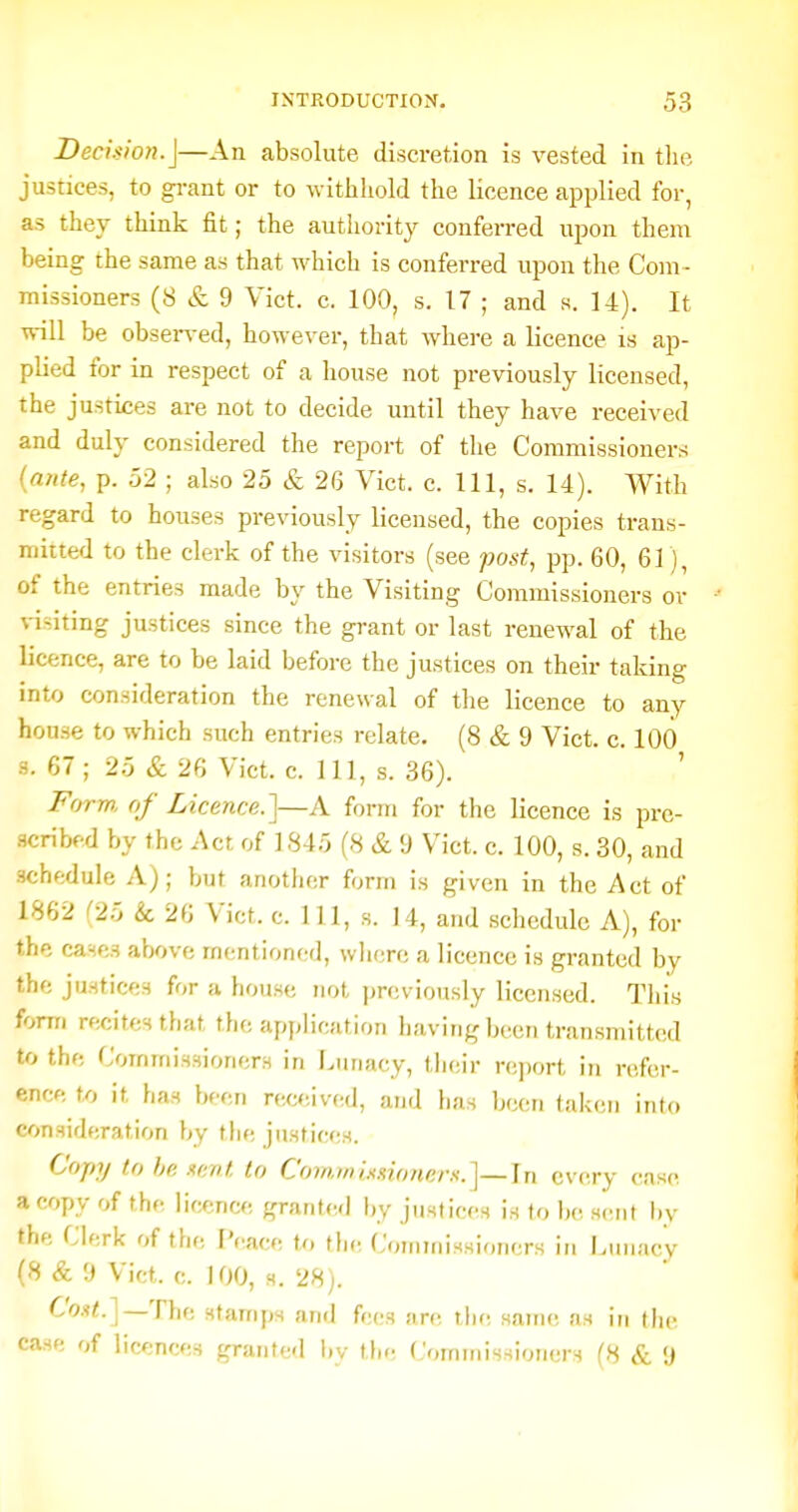 Decision.\—An absolute discretion is vested in tlie justices, to grant or to withhold the licence applied for, as they think fit; the authority conferred upon them being the same as that which is conferred upon the Com- missioners (8 & 9 Vict. c. 100, s. 17 ; and s. 14). It will be obsei-ved, however, that where a licence is ap- plied for in respect of a house not previously licensed, the justices are not to decide until they have received and duly considered the report of the Commissioners (arite, p. 52 ; also 25 & 26 Vict. c. Ill, s. 14). With regard to houses previously licensed, the copies trans- mitted to the clerk of the visitors (see post, pp. 60, 61), of the entries made by the Visiting Commissioners or visiting justices since the grant or last renewal of the licence, are to be laid before the justices on their taking into consideration the renewal of the licence to any house to which such entries relate. (8 & 9 Vict. c. 100 3. 67; 25 & 26 Vict. c. Ill, s. 36). ' Form, of Licence.]—A form for the licence is prc- acribfd by the Act of 1845 (8 & 9 Vict. c. 100, s. 30, and schedule A); but anotiier form is given in the Act of 1862 (25 k 26 Vict. c. Ill, s. 14, and schedule A), for the cases above mentioned, wlierc a licence is granted by the justices for a house not previously licensed. Tliis form recites that the application having been transmitted to the Commissioners in Lunacy, ihc'iv report in refer- ence to it has been rewiived, and has been taken into consideration by tlie justices. Copy to he xent to Coinwhshmers.]—In every case a copy of the licence granted by justices is to be s(!nt l)y the Clerk of the I'cace to the Commissioners in Lunacy (8 & 9 Vict. c. 100, s. 28). C'o.f<.]—The stamps and fees are the same as in the case of licences granted by the Commis-iioners (8 & 9