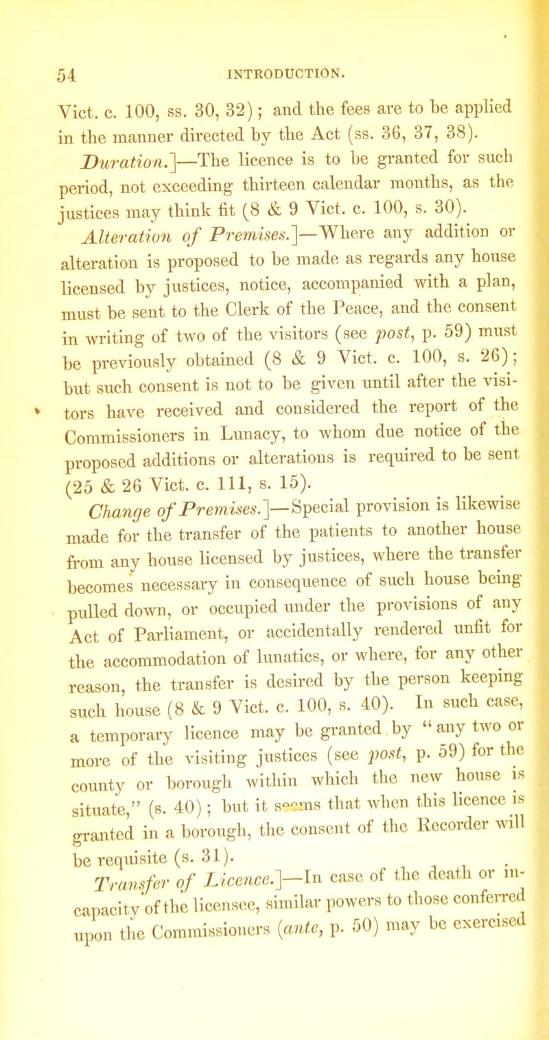 Vict. c. 100, ss. 30, 32); and the fees are to be applied in the manner directed by the Act (ss. 36, 37, 38). Duration.']—The licence is to be granted for such period, not exceeding thirteen calendar months, as the justices may think fit (8 & 9 Vict. c. 100, s. 30). Alteration of Prmise^.]—Where any addition or alteration is proposed to be made as regards any house licensed by justices, notice, accompanied with a plan, must be sent to the Clerk of the Peace, and the consent in writing of two of the visitors (see post, p. 59) must be previously obtained (8 & 9 Vict. c. 100, s. 26); but such consent is not to be given until after the ^asi- tors have received and considered the report of the Commissioners in Lunacy, to whom due notice of the proposed additions or alterations is required to be sent (25 & 26 Vict. c. Ill, s. 15). Chancje of Premises.']—^^acisX provision is likewise made for the transfer of the patients to another house fi-om any house licensed by justices, where the transfer becomes necessary in consequence of such house being • pulled down, or occupied under the provisions of any Act of Parliament, or accidentally rendered unfit for the accommodation of lunatics, or where, for any other reason, the transfer is desired by the person keeping such house (8 & 9 Vict. c. 100, s. 40). In such case, a temporary licence may be granted by  any two or more of the visiting justices (see post, p. 59) for the county or borough within which the new house is situate, (8. 40); but it s-ms that when this licence is granted in a borough, the consent of the Recorder will be requisite (s. 31). , , . Transfer of Licence.]—In case of the death or in- capacity of the licensee, similar powers to those conferred upon the Commissioners {ante, p. 50) may be exercised