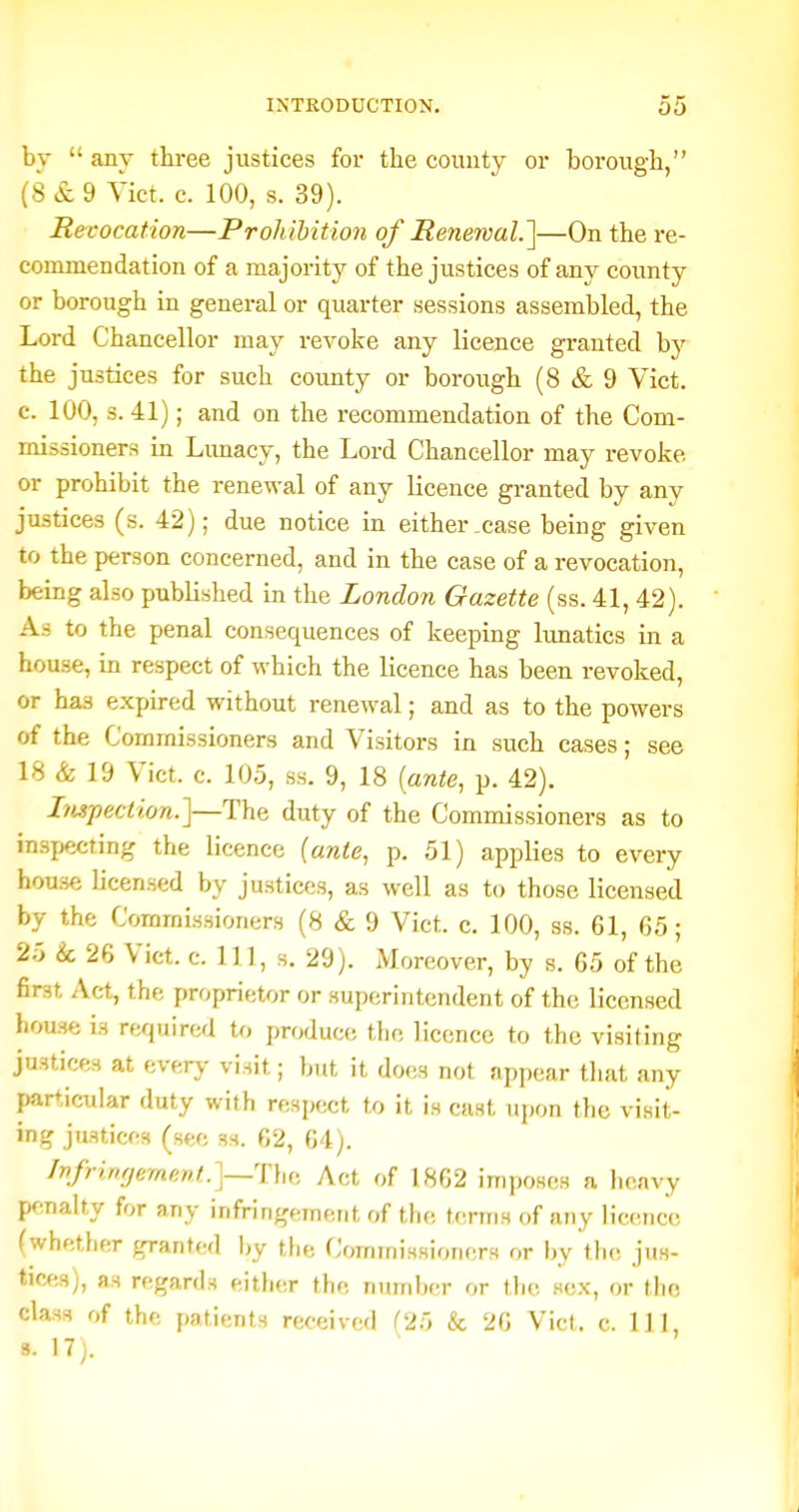 by  any three justices for the county or borough, (8 & 9 fict. c. 100, s. 39). Recocation—Prohibition of Renewal.']—On the re- commendation of a majority of the justices of any county or borough in general or quarter sessions assembled, the Lord Chancellor may revoke any licence granted the justices for such county or borough (8 & 9 Vict, c. 100, 3. 41); and on the recommendation of the Com- missioners in Limacy, the Lord Chancellor may revoke or prohibit the renewal of any licence granted by any justices (s. 42); due notice in either,case being given to the person concerned, and in the case of a revocation, being also published in the London Gazette (ss. 41, 42). As to the penal consequences of keeping lunatics in a house, in respect of which the licence has been revoked, or has expired without renewal; and as to the powers of the Commissioners and Visitors in such cases; see 18 & 19 Vict. c. 105, ss. 9, 18 [ante, p. 42). Impeciion.]—The duty of the Commissioners as to in.Hjjecting the licence (ante, p. 51) applies to every hou.se licensed by justices, as well as to those licensed by the Commissioners (8 & 9 Vict. c. 100, ss. 61, 65; 25 & 26 Vict. c. Ill, s. 29). Moreover, by s. 65 of the first Act, the proprietor or superintendent of the licensed house is required to produce Mm licence to the visiting justices at everj- visit; but it does not appear that any par+,icular duty with respect to it is cast upon the visit- ing justices (see ss. 62, 64). Infri.rirjemnnt.]—The, Act of 1862 imposes a heavy penalty for any infringement of the terms of any licence (whether granted by the Commissioners or by the jus- tices), as regards either the number or the sex, or the class of the patients received C'25 & 26 Vict. c. Ill, 8. 17;.