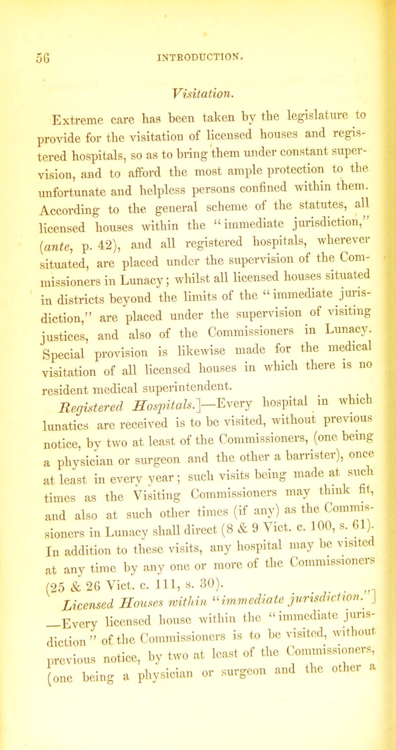 Visitation. Extreme care has been taken by the legislature to provide for the visitation of licensed houses and regis- tered hospitals, so as to bi-ing 'them under constant super- vision, and to afford the most ample protection to the unfortunate and helpless persons confined within them. According to the general scheme of the statutes, all licensed houses within the immediate jurisdiction, [ante, p. 42), and all registered hospitals, wherever situated, are placed under the supervision of the Com- missioners in Lunacy; whilst all licensed houses situated in districts beyond the limits of the  immediate juris- diction, are placed under the supervision of visiting justices, and also of the Commissioners in Lunacy. Special provision is likewise made for the medical visitation of all licensed houses in which there is no resident medical superintendent. Registered Hospitals.]-Everj hospital in which lunatics are received is to be visited, without previous notice, by two at least of the Commissioners, (one being a physician or surgeon and the other a barrister), once at least in everv year; such visits being made at such times as the Visiting Commissioners may think ht, and also at such other times (if any) as the Commis- sioners in Lunacy shall direct (8 & 9 Vict. c. 100, s. 61)^ In addition to these visits, any hospital may be visited at any time by any one or more of the Commissioners (25 & 26 Vict. c. Ill, s. 30). Licensed Houses within ^^immediaie jurisdiction. J —Every licensed house within the immediate juris- diction of the Commissioners is to be visited, without previous notice, by two at h-ast of the Commissioners, one being a physician or surgeon and the other a