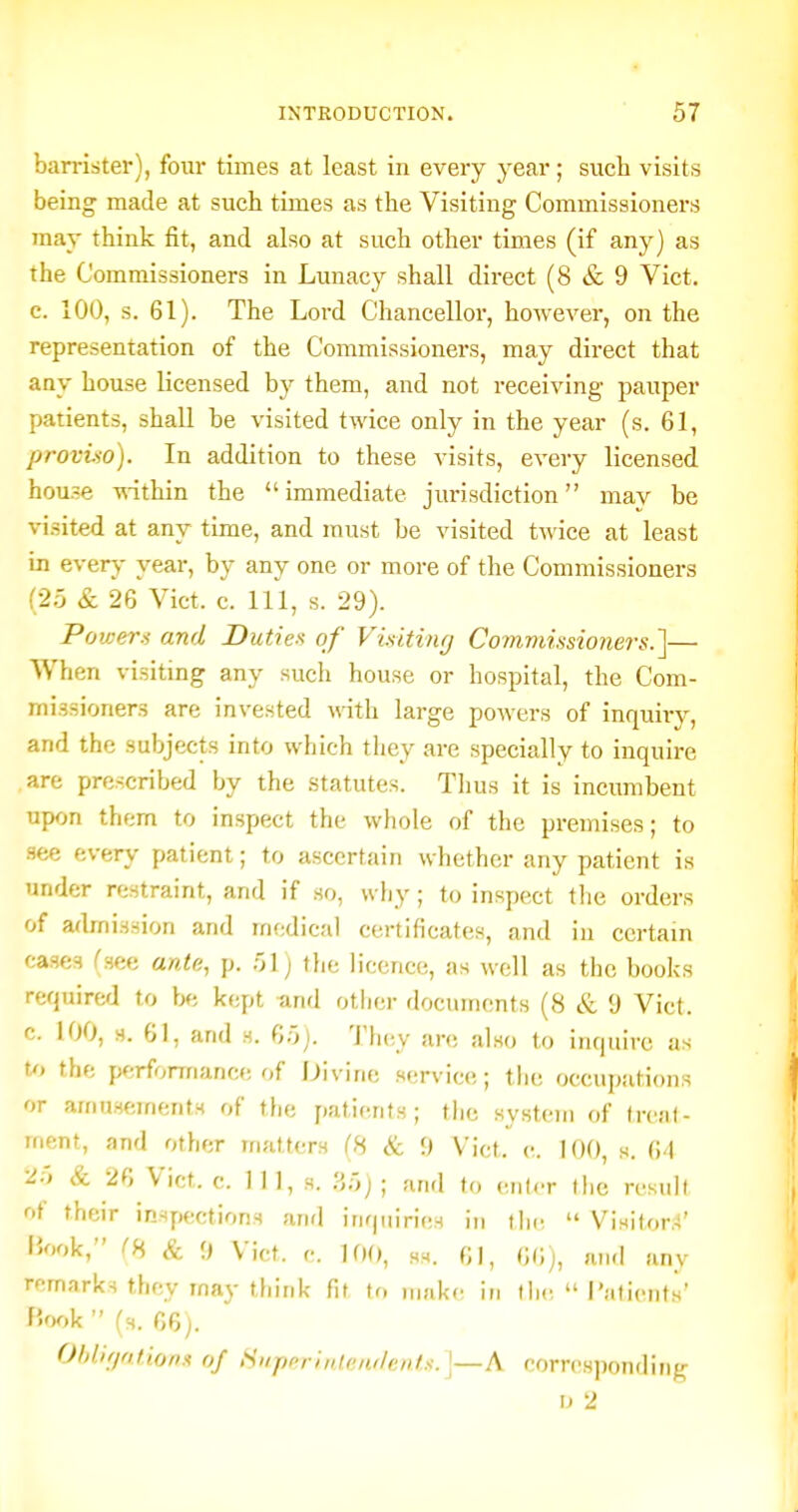 barrister), four times at least in every year ; sucb visits being made at such times as the Visiting Commissioners may think fit, and also at such other times (if any) as the Commissioners in Lunacy shall direct (8 & 9 Vict, c. 100, s. 61). The Lord Chancellor, however, on the representation of the Commissioners, may direct that any house licensed by them, and not receiving pauper patients, shall be visited twice only in the year (s. 61, proviso). In addition to these visits, every licensed house -R-ithin the immediate jurisdiction may be visited at any time, and must be visited twice at least in every year, by any one or more of the Commissioners '.•2rj & 26 Vict. c. Ill, s. 29). Powers and Duties of Visitinfj Co?nmissioners.]— When visiting any such house or hospital, the Com- missioners are invested with large powers of inquiry, and the subjects into which they are specially to inquire are prescribed by the .statutes. Tlius it is incumbent upon them to inspect the whole of the premises; to .see every patient; to ascertain whether any patient is under restraint, and if so, why; to inspect tlie orders of admission and medical certificates, and in certain cases (see ante, p. .'A) the licence, as well as the books required to be kept and other documents (8 & 9 Vicf. c. 100, s. 61, and h. 6.0). They are also to inquire as U> the performance of Divine service; tiie occupations or amusements of the patients; the system of (rcal- ment, and other matters (8 & 9 Vict. e. 100, s. 6'1 2', & 26 Vict. c. in, s. y.r,); and to enlcr the result of their inspections anrl inquiries in ihc  Visitor.-l' iJook, (8 & 9 Vict. c. 100, Hs. 61, 66), and any remarks they may think fit to make in iIk;  I'atients' F'-ook  (h. 66). Ohllf/ntions of Super!tiIfn/lent.-'.]—A corresponding ij 2