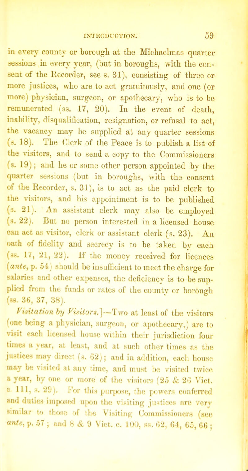 in every county or borough at the Michaelmas quarter sessions in every year, (but in boroughs, Avith the con- sent of the Recorder, see s. 31), consisting of three or more justices, -who are to act gratuitously, and one (or more) physician, surgeon, or apothecary, who is to be remunerated (ss. 17, 20). In the event of death, inability, disqualification, resignation, or refusal to act, the vacancy may be supplied at any quarter sessions (rf. 18). The Clerk of the Peace is to publish a list of the visitors, and to send a copy to the Commissioners (s. 19); and he or some other person appointed by the quarter sessions (but in boroughs, with the consent of the Recorder, s. 31), is to act as the paid clerk to the visitors, and liis appointment is to be published (s. 21). An assistant clerk may also be employed (s. 22;. But no person interested in a licensed house can act as visitor, clerk or assistant clerk (s. 23). An oath of fidelity and secrecy is to be taken by each (ss. 17, 21, 22;. If the money received for licences [ante, p. :A) should be insufficient to meet the charge for salaries and other expenses, tlie deficiency is to be sup- plied from the funds or rates of the county or borough (ss. 36, 37, 38). Visitation hj yixitors.]—'Y\\o at hiast of the visitors (one Ij^jing a physician, surgeon, or apothecary,) are to visit each lic<;nsed house within their jurisdiction four times a year, at least, and at such otlier times as the justices may direct Cs. 02;; and in addition, each house may be visited at any time, and must be visited twice a year, by one or more of the visitors (25 & 20 Vict, c. Ill, s. 2',)). For this purpose, thi; powers conferred and duties imposed u})on the visiting justices nrc very similar to those of the Visiting Comniissioners (sec ante, p. -,1 ; and H & 0 Vict. c. 100, ss. (52, 01, 0.5, 06 ;