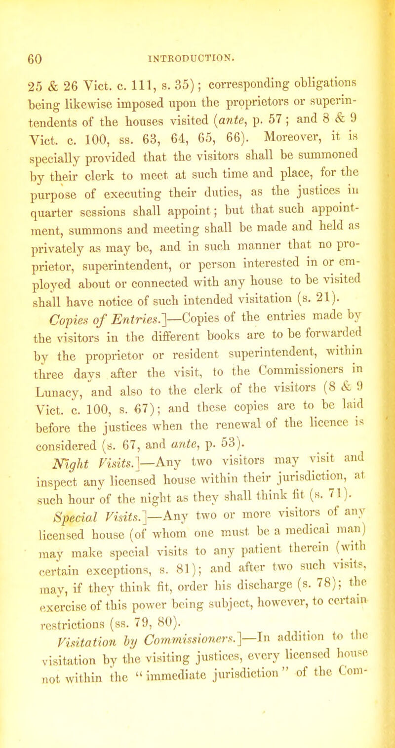 25 & 26 Vict. c. Ill, s. 35); corresponding obligations being likewise imposed upon the proprietors or superin- tendents of the houses visited {ante, p. 57 ; and 8 & 9 Vict. c. 100, ss. 63, 64, 65, 66). Moreover, it is specially provided that the visitors shall be siunmoned by their clerk to meet at such time and place, for the purpose of executing their duties, as the justices in quarter sessions shall appoint; but that such appoint- ment, summons and meeting shall be made and held as privately as may be, and in such manner that no pro- prietor, superintendent, or person interested in or em- ployed about or connected with any house to be visited shall have notice of such intended visitation (s. 21). Co-pies of Entries.']—Co^\&^ of the entries made by the visitors in the different books are to be forwarded by the proprietor or resident superintendent, within three days after the visit, to the Commissioners in Lunacy, and also to the clerk of the visitors (S & 9 Vict. c. 100, s. 67); and these copies are to be laid before the justices when the renewal of the licence i^^ considered (s. 67, and ante, p. 53). mght Visits.]—Any two visitors may visit and inspect any licensed house within their jurisdiction, at such hour of the night as they shall think fit (s. 71). Special Visits.]—Any two or more visitors of any licensed house (of whom one must be a medical man; may make special visits to any patient therein (with certain exceptions, s. 81); and after two such visits, may, if they think fit, order his discharge (s. 78); the (>xercise of this power being subject, however, to certain restrictions (ss. 79, 80). Visitation hy Commissioners.]—In addition to liu- visitation by the visiting justices, every licensed house not within the  immediate jurisdiction  of the Com-