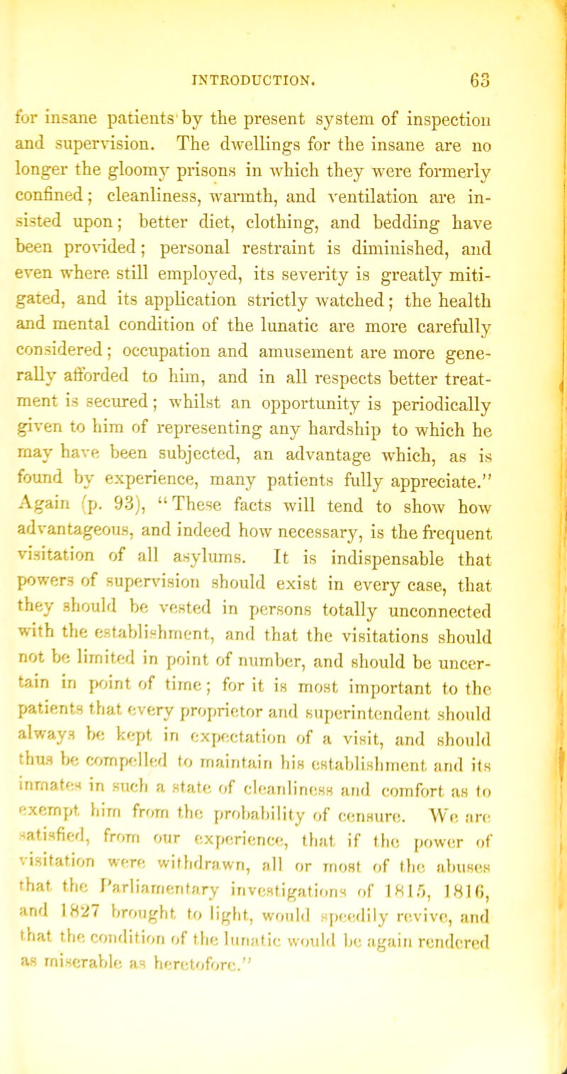 for insane patients by the present system of inspection and supervision. The dwellings for the insane are no longer the gloomy prisons in which they were formerly confined; cleanliness, warmth, and ^-entilation are in- sisted upon; better diet, clothing, and bedding have been pro^nded; personal restraint is diminished, and even where still employed, its severity is greatly miti- gated, and its application strictly watched; the health and mental condition of the lunatic are more carefully considered; occupation and amusement are more gene- rally aftbrded to him, and in all respects better treat- ment is secured; whilst an opportunity is periodically given to him of representing any hardship to which he may have been subjected, an advantage which, as is found by experience, many patients fully appreciate. Again (p. 93), These facts will tend to show how advantageous, and indeed how necessary, is the fi-equent visitation of all asylums. It is indispensable that powers of supervision should exist in every case, that they should be vested in persons totally unconnected with the establishment, and that the visitations should not bfj limited in point of number, and should be uncer- tain in jM-jint of time; for it is most important to the patients that every proprietor and superintendent should always b<; kept in expectation of a visit, and should thus be ajmpellfd to inaintain his cstal>liHliment and its inmates in such a state of cleanliness and comfort as to exempt him from the probability of censure. We an; satisfied, from our experience, that if tlie power of visitation were withdrawn, all or iriost of tlic abuses that the I'ariiamentary investigations of IHlf), 1816, and 1827 brought to light, would speedily revive, and that the condition of the lunatic would lj<; ;iguin rendered as miserable as heretofore.