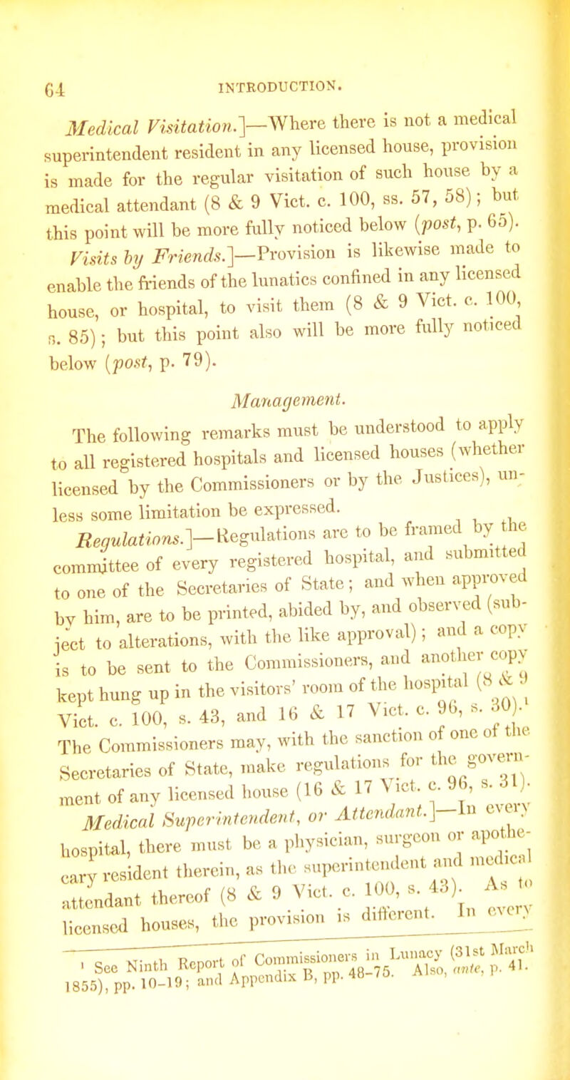 3Iedical Visitation.]—^Nheve there is not a medical superintendent resident in any licensed house, provision is made for the regular visitation of such house by a medical attendant (8 & 9 Vict. c. 100, ss. 57, 58); but this point will be more fully noticed below {post, p. 6o). Visits by Friends.]—Fvoxhioii is likewise made to enable the Mends of the lunatics confined in any licensed house, or hospital, to visit them (8 & 9 Vict. c. 100 n. 85); but this point also will be more fully noticed below {post, p. 79). ManagerJient. The following remarks must be understood to apply to all registered hospitals and licensed houses (whether licensed by the Commissioners or by the Justices), un- less some limitation be expressed. Renulations.]-Regu\^^-^on. are to be framed by he comn^ttee of every registered hospital, and submitted to one of the Secretaries of State; and when approved bv him, are to be printed, abided by, and observed (sub- iect to alterations, with the like approval); and a copv is to be sent to the Commissioners, and another copy kept hung up in the visitors' room of the hospital (8 • Vict. c. 100, s. 43, and 16 & 17 Vict. c. %, s. 30). The Commissioners may, with the sanction of one ot the Secretaries of State, make regulations for the govern- ,nent of any licensed house (16 & 17 \ ict. c. 96, s. 31) Medical Superintendent, or Attendant.]-ln evei> hospital, there must be a physician, surgeon or apothe- cary resident therein, as the superintendent arul nied.c tendant thereof (8 & 9 Vict. c. 100, s. 43). As t, licensee! houses, the provision is diilerent As t(. In every . See Ninth Report of Oor^f^l^^^'^!^::^^^^ 185.^), pp. 10-19; and Appendix B, pp. 4H /O.