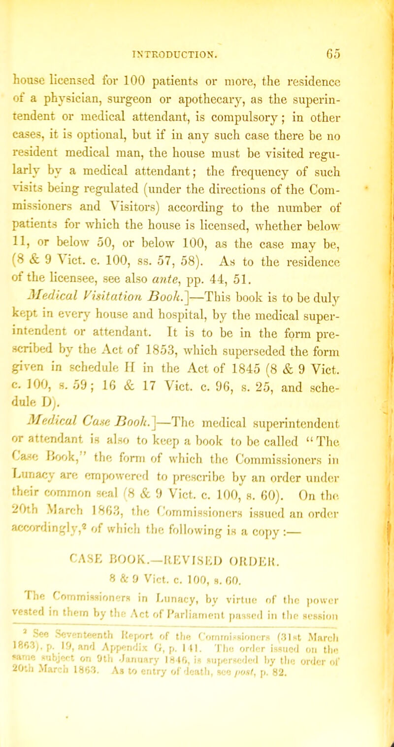 house licensed for 100 patients or more, the residence of a physician, sui-geon or apothecary, as the superin- tendent or medical attendant, is compulsory; in other eases, it is optional, but if in any such case there be no resident medical man, the house must be visited regu- larly by a medical attendant; the frequency of such Wsits being regulated (under the directions of the Com- missioners and Visitors) according to the number of patients for which the honse is licensed, whether below 11, or below 50, or below 100, as the case may be, (8 & 9 Vict. c. 100, ss. 57, 58). As to the residence of the licensee, see also ante, pp. 44, 51. Medical yuitatioti Book.]—This book is to be duly kept in every house and hospital, by the medical super- intendent or attendant. It is to be in the form pre- .scribed by the Act of 1853, which superseded the form given in schedule II in the Act of 1845 (8 & 9 Vict, c. 100, s. 59; 16 & 17 Vict. c. 96, s. 25, and sche- dule Dj. Medkal Cane Booh.]—The medical superintendent or attendant is also to keep a book to be called  The Case IJook, the form of which the Commissioners in f.unacy are empowered to prescribe by an order under their common seal (8 & 9 Vict. c. 100, s. 60). On tlic 20th March 186.3, the Commissioners issued an order aceordingly,2 of which the following is a copy :— CASE BOOK.—RKVISIiD ORDEK. 8 & 9 Vict. c. 100, 9. GO. The Commissioners in Lunacy, by virtue of the power vested in them by the Act of Parliament passed in the session ' .See .Seventeenth Report of the Commissioners (.31st March 1863). p. 19, and Appendi-^c G, p. i n. Tliu order issued on tin- same subjeet on 9th .January I8 »r,, is superseded l)y tlu; order of 20th March 1863. As to entry of death, see p. 82.