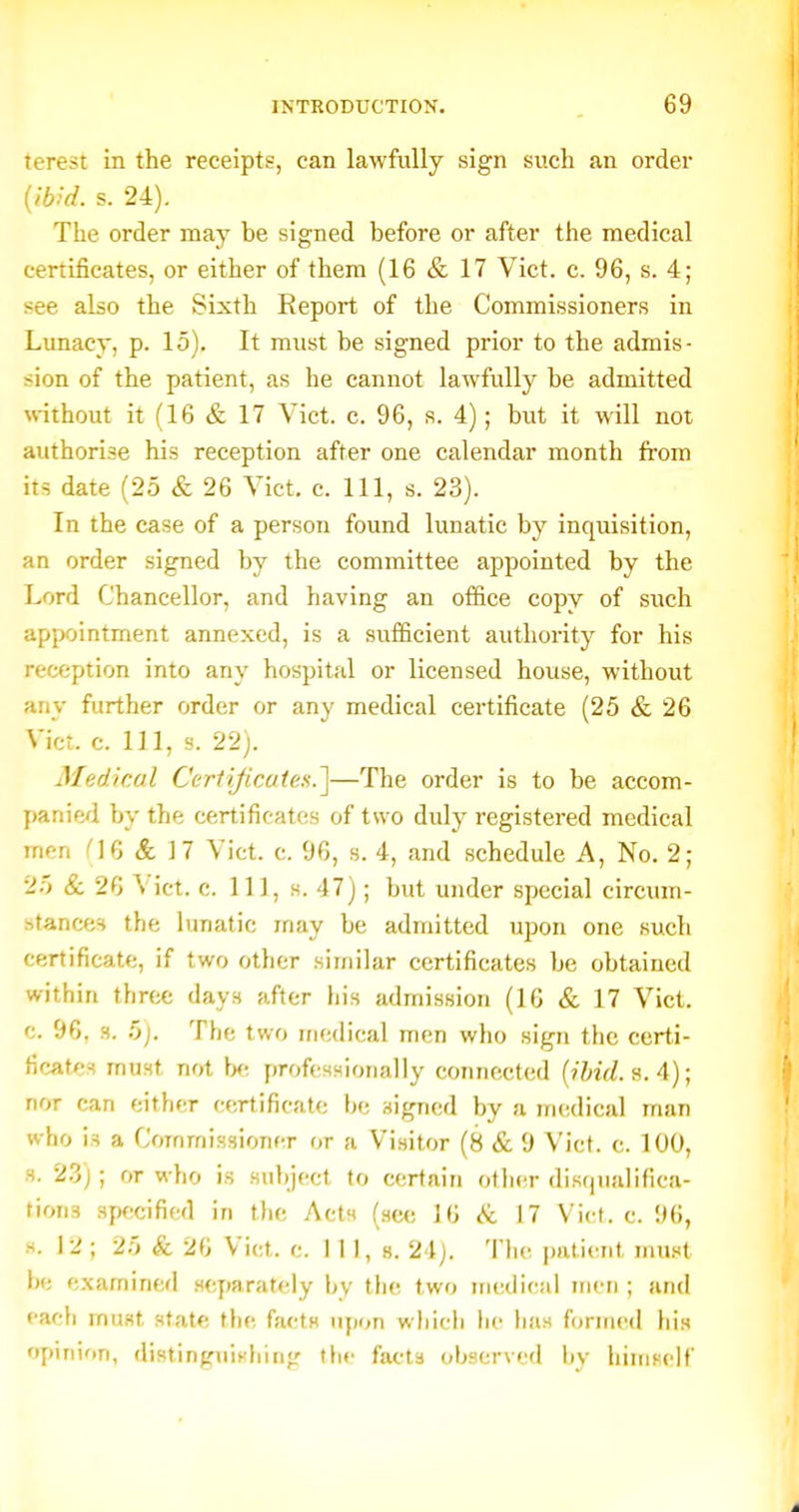 terest in the receipts, can lawfully sign such an order s. 24). The order may be signed before or after the medical certificates, or either of them (16 & 17 Vict. c. 96, s. 4; see also the Sixth Eeport of the Commissioners in Lunacy, p. 15). It mnst be signed prior to the admis- sion of the patient, as he cannot lawfully be admitted without it (16 & 17 Vict. c. 96, s. 4); but it will not authorise his reception after one calendar month from its date (25 & 26 Vict. c. Ill, s. 23). In the case of a person found lunatic by inquisition, an order signed by the committee appointed by the Lord Chancellor, and having an office copy of such appointment annexed, is a sufficient authority for his reception into any hospital or licensed house, without any further order or any medical certificate (25 & 26 Vict. c. Ill, s. 22). Medical Certificate^.^—The order is to be accom- y)anied by the certificates of two duly registered medical men & 17 Vict. c. 96, s. 4, and schedule A, No. 2; 25 & 26 \ict. c. 11], s. 47); but under special circum- stances the lunatic may be admitted upon one such certificate, if two other similar certificates be obtained within three days after his admission (16 & 17 Vict, c. 96, 3. 5j. The two medical men who sign the certi- ficatc-f must not \x: professionally connected (?%/. s. 4); nor can either certificate be signed by a medical man who is a Commissioner or a Visitor (8 & 9 Vict. c. 100, s. 23j; or who is subject to certain other disqualifica- tions spficififcd in tlie Acts (sec 16 &. 17 Vict. c. 96, H. 12; 25 & 26 Vict. c. Ill, s. 24). The patient must he examined scymrately by the two medical men ; and each must state the facts upon which he has formed his opinion, distinfjuiFhinfr the facta observed hy himself