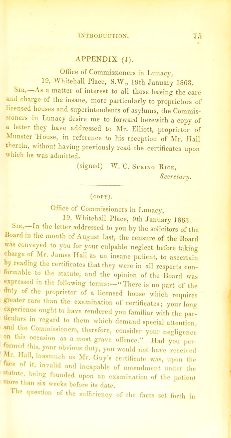 APPENDIX (J). Office of Commissioners in Lunacy, 19, Wliitehall Place, S.W., 19th January 18G3. Sir,—As a matter of interest to all those having the care and charge of the insane, more particularly to proprietors of licensed houses and superintendents of asylums, the Commis- sioners in Lunacy desire me to forward herewith a copy of a letter they have addressed to Mr. Elliott, proprietor of Munster 'House, in reference to his reception of Mr. Hall therein, without having previously read the certificates upon which he was admitted. (signed) W. C. Spring Rice, Secrelarij. (copy). Office of Commissioners in Lunacy, 19, Whitehall Place, 9th January ]86;5. Sir,—In the letter addressed to you by the solicitors of the Board in the month of August last, the censure of the Board was conveyed to you for your culpable neglect before taking charge of Mr. J.-.mes Hall as an insane patient, to ascertain by reading the certificates that they were in all respects con- formable to the statute, and the opinion of the Board was expressed in the following terms:^There is no part of the fJnty of the proprietor of a licensed liouse which rcciuires greater care than the examination of certificates; your long experience ought to have rendered yon familiar with the i)ar- ticulars in regard to them which demand special attention, and the Commissioners, therefore, consider your negligence on thi, occasion as a most grave oflincc. Mad you per- former! th,.,, your obvious duty, you would not have received >lr. Hall, inasmuch as Mr. finy's certificate was, upon the »ace of ,f, mvalid and incapable of amendment un.ier thr statute, being founded upon an examination of the ],aticnl more than six weeks before its date. The question of the sufficiency of the facts set forth in