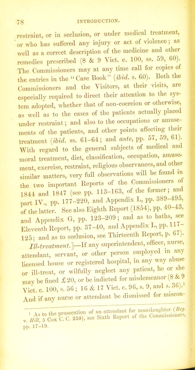 restraint, or iu seclusion, or under medical treatment, 'or who has suffered any injury or act of violence; as well as a correct description of the medicine and other remedies prescribed (8 & 9 Vict. c. 100, ss. 59,^ 60). The Commissioners may at any time call for copies of the entries in the  Case Book {ibid. s. 60). Both the Commissioners and the Visitors, at their visits, are especially required to direct their attention to the sys- tem adopted, whether that of non-coercion or otherwise, as well as to the cases of the patients actually placed under restraint; and also to the occupations or amuse- ments of the patients, and other points affecting then- treatment {ibid. ss. 61-64; and ante, pp. 57, 59, 61). With regard to the general subjects of medical and moral treatment, diet, classification, occupation, amuse, raent, exercise, restraint, religious observances, and other similar matters, very fuU obsei-vations will be found in the two important Reports of the Commissioners ot 1844 and 1847 (see pp. 113-163, of the former ; and part IV pp. 177-220, and Appendix L, pp. 389-495, of the latter. See also Eighth Eeport (1854), pp. 40-43, and Appendix G, pp. 123-209; and as to baths see Eleventh Report, pp. 37-40, and Appendix L, pp. 117- 125; and as to seclusion, see Thirteenth Report, p. 67). Ill-treatment.]—U any superintendent, officer, nurse, attendant, servant, or other person employed m any licensed house or registered hospital, in any way abuse or ill-treat, or wilfully neglect any patient, he or she may be fined £20, or be indicted for misdemeanor (8 ic J Vict c. 100, s. 56 ; 16 & 17 Vict. c. 96, s. 9, and s. 36). And if any nurse or attendant be dismissed for miscon- 'TTZZZ^ZZ^^^tl^oi: an iitte.ulaut for mausLiup:htcv {Jieg. V. I^, 5 Cox C. C 259), .ee Sixth Report of the Comnn.s.ouers, pp. 17-19.