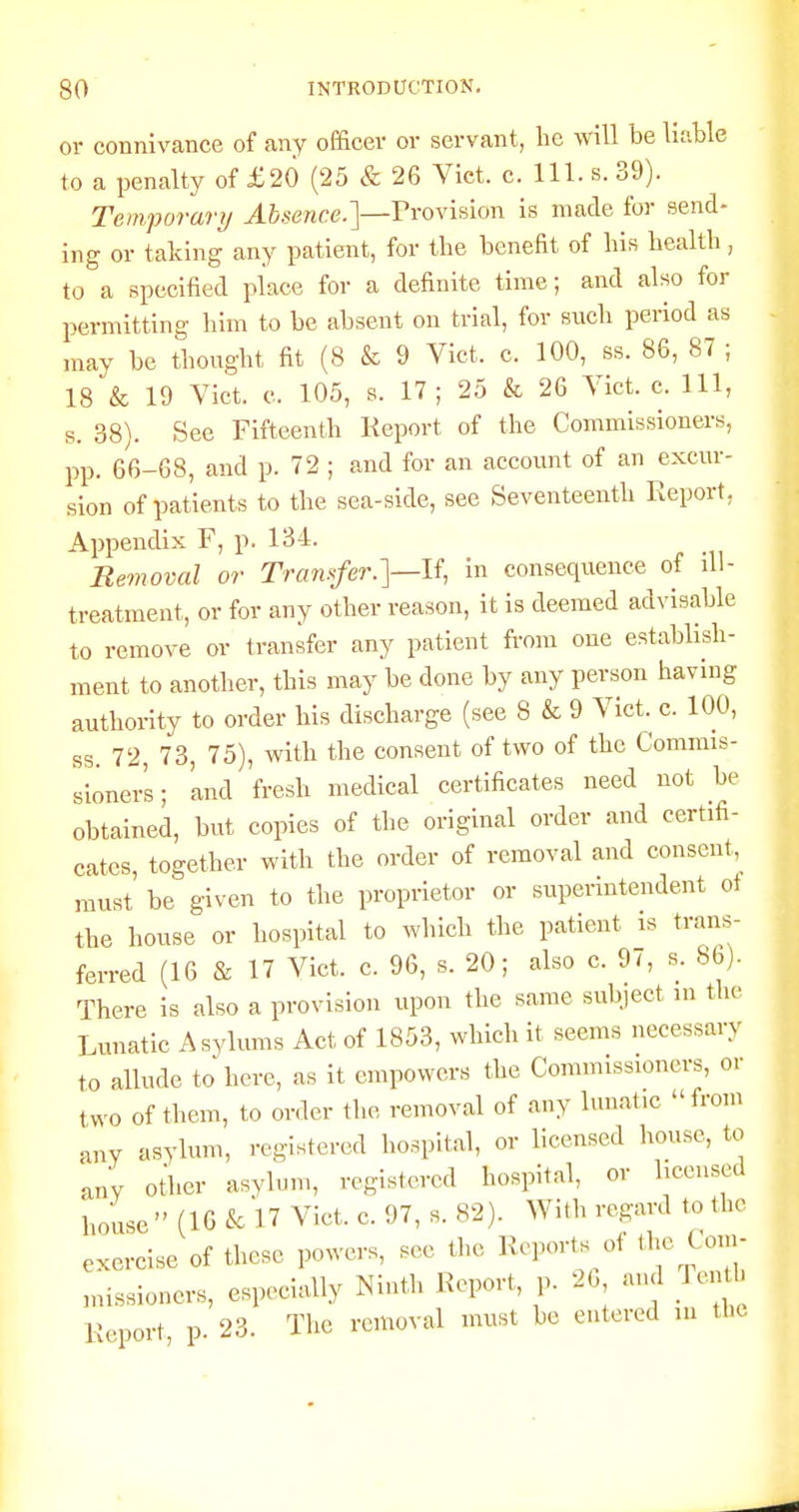 or connivance of any officer or servant, he will be liable to a penalty of £20 (25 & 26 Vict. c. 111. s. 39). Temporary Absence.']—VvoyihIow is made for send- ing or taking any patient, for the benefit of his health, to a specified place for a definite time; and also for permitting him to be absent on trial, for such period as may be thought fit (8 & 9 Vict. c. 100, ss. 86, 87 ; 18 & 19 Vict. c. 105, s. 17; 25 & 26 Vict. c. Ill, s. 38). See Fifteenth Keport of the Commissioners, pp. 66-68, and p. 72 ; and for an account of an excur- sion of patients to the sea-side, see Seventeenth Report, Appendix F, p. 134. Removal or Transfer.]—If, in consequence of ill- treatment, or for any other reason, it is deemed advisable to remove or transfer any patient fi-om one establish- ment to another, this may be done by any person having authority to order his discharge (see 8 & 9 Vict. c. 100, ss. 72 73, 75), with the consent of two of the Commis- sioner's ; 'and fresh medical certificates need not be obtained, but copies of tlie original order and certifi- cates, together with the order of removal and consent, must be given to the proprietor or superintendent of the house or hospital to which the patient is trans- ferred (16 & 17 Vict. c. 96, s. 20; also c. 97, s. 86). There is also a provision upon the same subject in the Lunatic Asylums Act of 1853, which it seems necessary to allude to here, as it empowers the Commissioners, or two of them, to order the removal of any lunatic from any asylum, registered hospital, or licensed house, to auV other asylum, registered hospital, or licensed house  (16 k 17 Vict. c. 97, s. 82). With regard to the exercise of these powers, see the Reports of the Com- missioners, especially Ninth Report, p. 26 and lenth Report, p. 23. Tlie removal must be entered m the.