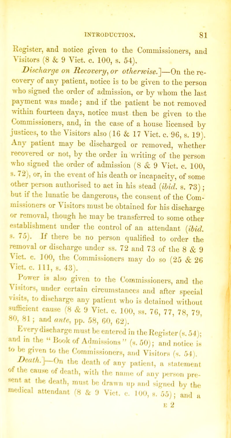 Register, and notice given to the Commissioners, and Visitors (8 & 9 Vict. c. 100, s. 54). Discharge on Recovery^ or othenvise.']—On the re- covery of any patient, notice is to be given to the person who signed the order of admission, or by whom the last payment was made; and if the patient be not removed ■idthin fourteen days, notice must then be given to the Commissioners, and, in the case of a house licensed by justices, to the Visitors also (16 & 17 Vict. c. 96, s. 19). Any patient may be discharged or removed, whether recovered or not, by the order in writing of the person who signed the order of admission (8 & 9 Vict. c. 100, s. 72;, or, in the event of his deatb or incapacity, of some other person authorised to act in his stead {;ihid. s. 73); but if the lunatic be dangerous, the consent of the Com- missioners or Visitors must be obtained for his discharge or removal, though he may be transfeiTed to some other establishment under the control of an attendant {ibid. 3. 75). If there be no person qualified to order the removal or discharge under ss. 72 and 73 of the 8 & 9 Vict. c. 100, the Commissioners may do so (25 & 26 Vict. c. 11], 8. 43). Power is also given to the Commissioners, and the Visitors, under certain circumstances and after special visits, to discharge any patient who is detained without sufficient cause ^8 & 9 Vict. c. 100, ss. 70, 77, 78, 79, 80, 81 ; and ante, pp. 58, 60, 62j. Every diBcharge must be entered in the Register (s. 54)- and in the  I5ook of Admissions  (s. 50); and notice is to be given U, the Commissioners, and Visitors (s. 54). DpMlh.}—(hi the death of any patient, a statement of the cause of death, witli tlic name of any ju-rson pre- sent at the death, must be drawn up and signed by (he medical attendant (8 & 9 Vict. c. 100, s. 55); and a E 2