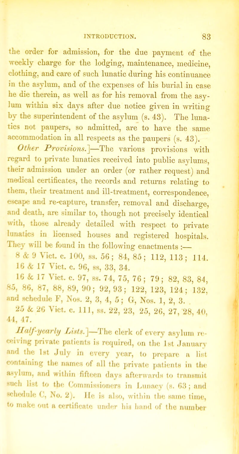 the order for admission, for the due payment of the weekly charge for the lodging, maintenance, medicine, clothing, and care of such lunatic during his continuance in the asylum, and of the expenses of his burial in case he die therein, as well as for his removal from the asy- lum \\'ithin six days after due notice given in writing by the superintendent of the asylum (s. 43). The luna- tics not paupers, so admitted, are to have the same acconamodation in all respects as the paupers (s. 43). Other Provisions.']—The various provisions mth regard to private lunatics received into public asylums, their admission under an order (or rather request) and medical certificates, the records and returns relating to them, their treatment and ill-treatment, correspondence, escape and re-capture, transfer, removal and discharge, and death, are similar to, though not precisely identical with, those already detailed with respect to private bjnatics in licensed houses and registered hospitals. They will be found in the following enactments :— 8 & 9 Vict. c. 100, 83. 56 ; 84, 85 ; 112, 113 ; 114. 16 & 17 Vict. c. 96, ss, 33, 34. 16 & 17 Vict. c. 97, ss. 74, 75, 76 ; 79; 82, 83, 84, 85, 86, 87, 88, 89, 90; 92,93; 122, 123, 124; 1.32, and schedule F, Nos, 2, 3, 4, 5; G, Nos. 1, 2, 3. 25 & 26 Vict. c. Ill, ss. 22, 23, 2,5, 26, 27, 28, 40, 44, 17. Half-yearly Xw/^.J—The clerk of every asylum re- ceiving private patients is required, on the Ist .January and the 1st July in every year, to prepare; a list containing tlie names of all the private patients in the asylum, and within fifteen days afterwards to transmit such list to the Commissioners in Luntu-y (s. 63 ; and sche^lule C, iNo. 2). He is also, within the same time, to make out a certificate uiid(;r his luuid of the number