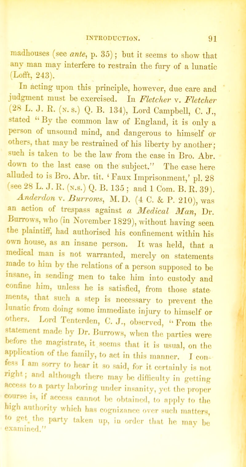 madhouses (see ante, p. 35); but it seems to show that any man may interfere to restrain the fuiy of a lunatic (Lofft, 243). In acting upon this principle, however, due care and judgment must be exercised. In Fletcher v. Fletcher (28 L. J. R. (n.s.) Q. B. 134), Lord Campbell, C. J., stated  By the common law of England, it is only a person of unsound mind, and dangerous to himself or others, that may be restrained of his liberty by another ; such is taken to be the law from the case in Bro. Abr. down to the last case on the subject. The case here alluded to is Bro. Abr. tit. ' Faux Imprisonment,' pi. 28 (see 28 L. J. R. (n.s.) Q. B. 135 ; and 1 Com. B. R. 39). Anderdon v. Burrows, M.D. (4 C. & P. 210), was an action of trespass against a Medical Man, Dr. Burrows, who fin November 1829), without having seen the plaintiff, had authorised his confinement within his own house, as an insane person. It was held, that a medical man is not warranted, merely on statements made to him by the relations of a person supposed to be insane, in sending men to take liim into custody and confine him, unless he is satisfied, from those state ments, that such a step is neccssai-y to prevent the lunatic from doing some immediate injury to himself or others. Lord Tcnterden, C. J., observed,  From the statement made by Dr. Burrows, wlxm the parties were before the magistrate, it seen.s that it is usual, on the apphcation of the family, to act in this manner. I con- fess I am sorry to hear it so said, for it certainly is not nght; and although there may be fliffioiilty in g(,tting access to a party laboring under insanity, yet the j.roper course is, if access cannot be obtained, to apply to the high authority which has cogniznnce r.v^r siuth matters, to get_ the party taken uj,, iu onler that he mav hi examined.