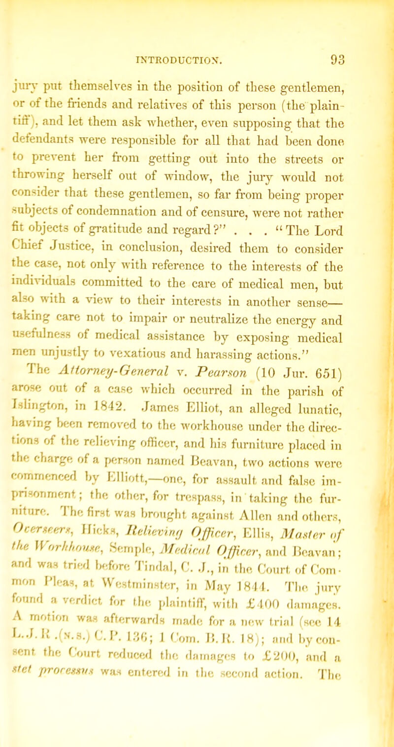 juiy put themselves in the position of these gentlemen, or of the friends and relatives of this person (the plain- tiii), and let them ask whether, even supposing that the defendants were responsible for all that had been done to prevent her from getting out into the streets or throwing herself out of window, the jury would not consider that these gentlemen, so far ft-om being proper subjects of condemnation and of censm-e, were not rather fit objects of gratitude and regard ? . . . The Lord Chief Justice, in conclusion, desired them to consider the case, not only with reference to the interests of the individuals committed to the care of medical men, but also with a view to their interests in another sense— taking care not to impair oi- neutralize the energy and usefulness of medical assistance by exposing medical men unjustly to vexatious and harassing actions. The Attorneij-General v. Pear.ton (10 Jur. 651) arose out of a case which occurred in the parish of Islington, in 1842. James Elliot, an alleged lunatic, having been removed to the workhouse under the direc- tions of the relieving officer, and his furniture placed in the charge of a person named Beavan, two actions were commenced by Elliott,—one, for assault and false im- prisonment; the other, for trespass, in taking the fur- niture. The first was brought against Allen and others, Ocemeer^, Hicks, ltelievrn;j Officer, Ellis, Mmier nf the Worhl,oui<c, Semple, Medical Officer, and J3eavan; and was tried before Tindal, C. J., in the Court of Com- mon Pleas, at Westminster, in May 1844. Tlic jury found a verdict for tf,<-, plaintiff, with £400 damages. A motion wa,s afterwards made for a new trial (sec 14 E.J. M .{yi.H.) CP. 1,30; 1 Com. 15. K. 18); and by con- sent the Court re^luccd the dainagf^s to X200, and a stet proremtvs was entered in the second action. The