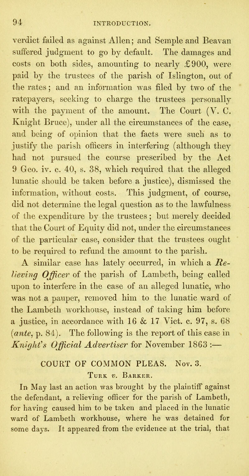 verdict failed as against Allen; and Semple and Beavan suffered judgment to go by default. The damages and costs on both sides, amounting to nearly £900, were paid by the trustees of the parish of Islington, out of the rates; and an information was filed by two of the ratepayers, seeking to charge the trustees personally with the payment of the amount. The Court (V. C. Knight Bruce), under all the circumstances of the case, and being of opinion that the facts were such, as to justify the parish officers in interfering (although they had not pursued the course prescribed by the Act 9 Geo. iv. c. 40, s. 38, which required that the alleged lunatic should be taken before a justice), dismissed the information, without costs. This judgment, of course, did not determine the legal question as to the lawfulness of the expenditure by the trustees ; but merely decided that the Court of Equity did not, under the circumstances of the particular case, consider that the trustees ought to be required to refund the amount to the parish. A similar case has lately occurred, in which a Re- lieving Officer of the parish of Lambeth, being called upon to interfere in the case of an alleged lunatic, who was not a pauper, removed him to the lunatic ward of the Lambeth workhouse, instead of taking him before a justice, in accordance with 16 & 17 Vict. c. 97, s. 68 {ante^ p. 84). The following is the report of this case in Knight's Official Advertiser for November 1863 :— COURT OF COMMON PLEAS. Nov. 3. Turk v. Barker, In May last an action was brought by the plaintiff against the defendant, a reHeving officer for the parish of Lambeth, for having caused him to be taken and placed in the lunatic ward of Lambeth workhouse, where he was detained for some days. It appeared from the evidence at the trial, that